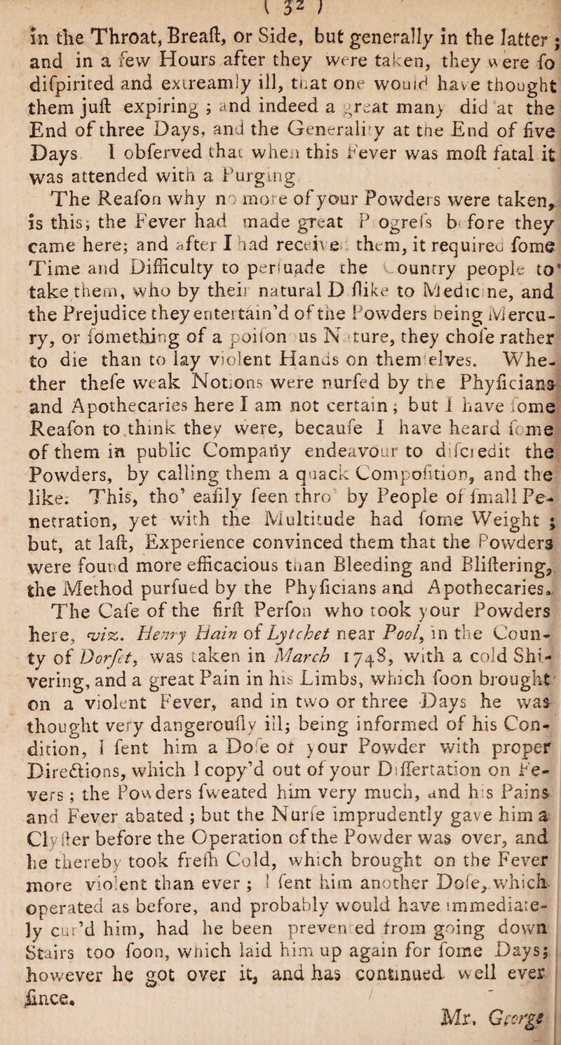 in the Throat, Breaft, or Side, but generally in the latter ; and in a few Hours after they were taken, they uere fo difpirited and extreamiy ill, that one would have thought them juft expiring ; and indeed a great man) did at the End of three Days, and the Generally at the End of five Days 1 obferved that when this fever was molt fatal it was attended with a Purging The Reafon why no more of your Powders were taken,, is this; the Fever had made great P ogrefs b fore they came here; and after I had receh e them, it requires fome Time and Difficulty to perluade the ounrry people to* take them, who by theii natural D dike to Medicine, and the Prejudice they entertain’d of the Powders being Mercu¬ ry, or fdmething of a poiion us N ture, they chole rather to die than to lay violent Hanus on them elves. Whe¬ ther thefe weak Notions were rurfed by the Phyficians- and Apothecaries here I am not certain ; but 1 have fome Reafon to think they were, becaufe I have heard feme of them in public Company endeavour to difciedit the Powders, by calling them a quack Compofition, and the like. This, tho’ eafily feen thro by People offmall Pe¬ netration, yet with the Multitude had fome Weight ; but, at laft, Experience convinced them that the Powders were found more efficacious than Bleeding and Bliftering, the Method purfued by the Phyficians and Apothecaries, The Cafe of the firft Perfon who took your Powders here, viz. henry Bain of Lytchet near PW, in the Coun¬ ty of Oorfet, was taken in March 1748, with a cold Shi¬ vering, and a great Pain in his Limbs, which foon brought on a violent Fever, and in two or three Days he was thought very dangeroufly ill; being informed of his Con¬ dition, I fent him a Do e 01 >our Powder with proper Directions, which 1 copy’d out of your Dsffertation on Fe¬ vers ; the Powders fweated him very much, and his Pains and Fever abated ; but the Nurfe imprudently gave him a Civ Her before the Operation of the Powder was over, and lie thereby took frefh Cold, which brought on the Fever more violent than ever ; ! fent him another Dole,.which operated as before, and probably would have immediate¬ ly cur’d him, had he been preven ed trom going down Stairs too foon, wiiich laid him up again for fome Days; however he got over it, and has continued, well ever flnce, Mr. George