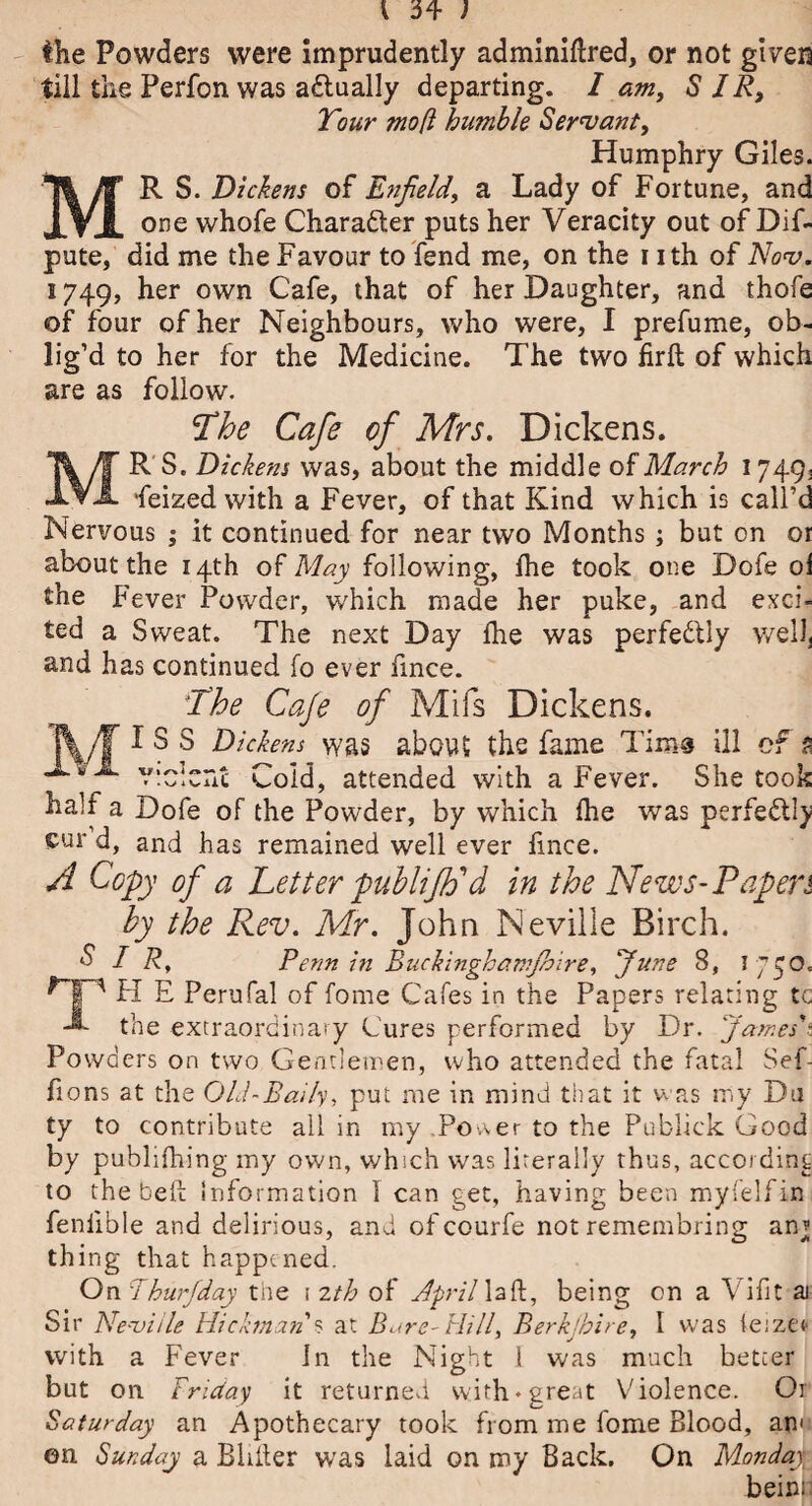 \ 3* ; the Powders were imprudently adminiftred, or not given till the Perfon was adlually departing. I am, SIR, Tour mo ft humble Servant, Humphry Giles. MR S. Dickens of Enfield, a Lady of Fortune, and one whofe Character puts her Veracity out of Dif- pute, did me the Favour to fend me, on the nth of Nov. 1749, her own Cafe, that of her Daughter, and thofe of four of her Neighbours, who were, I prefume, ob¬ lig’d to her for the Medicine. The two firft of which are as follow. ’The Cafe of Mrs. Dickens. MR S. Dickens was, about the middle of March 1749, feizedwith a Fever, of that Kind which is call’d Nervous ; it continued for near two Months; but on or about the 14th of May following, Ihe took one Dofe oi Fever Powder, which made her puke, and exci- a Sweat. The next Day fhe was perfedtly well. the ted and has continued fo ever fmce. The Cafe of Mils Dickens. jV/f I S S Dickens was abouS the fame Tims ill of a X violent Cold, attended with a Fever. She took half a Dofe of the Powder, by which Ihe was perfectly cur d, and has remained well ever fmce. A Copy of a Letter publifo d in the News-Papers by the Rev. Mr. John Neville Birch. SIR, Penn in Buckinghamjhire, funs 8, I 750, HP H E Perufal of fome Cafes in the Papers relating tc the extraordinary Cures performed by Dr. James'i Powders on two Gentlemen, who attended the fatal Sef- fions at the Old-Baity, put me in mind that it was my Du ty to contribute all in my PoAer to the Publick Good by publifhing my own, which was literally thus, according to the bell: Information 1 can get, having been myfelfin feniible and delirious, and of courfe not remembring an? thing that happened. On Ihurfday the \ 2th of April laft, being on a Vifit ai Sir Neville Hickman's at Bare-Hill, Berkjhire, I W'as feizcr with a Fever In the Night 1 was much better but on Friday it returned with* great Violence. Or Saturday an Apothecary took from me fome Blood, am en Sunday a Bliller was laid on my Back. On Monday bein;