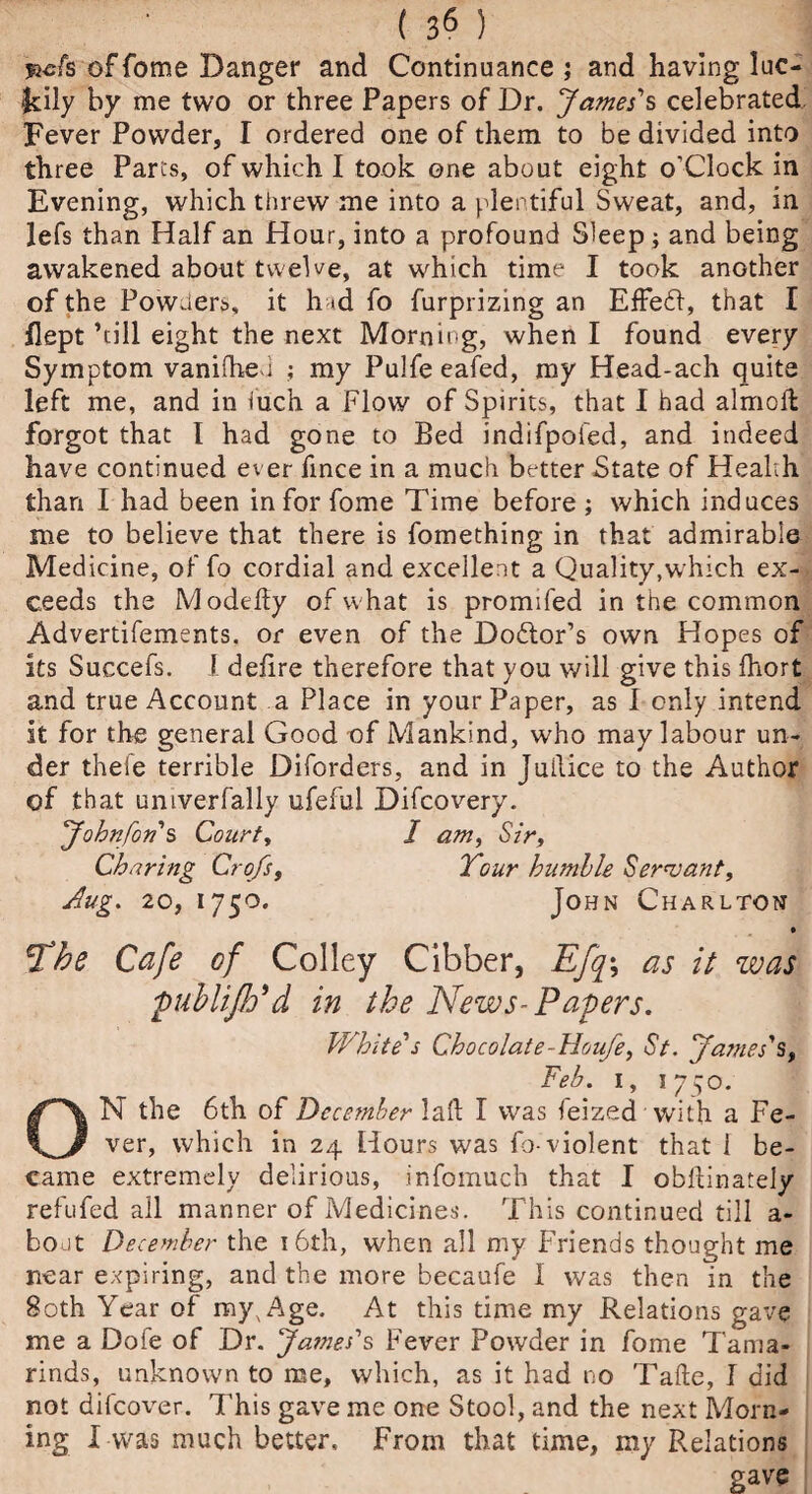 ( 3« ) fiefs of Tome Danger and Continuance; and having luc¬ idly by me two or three Papers of Dr. James's celebrated Fever Powder, I ordered one of them to be divided into three Parcs, of which I took one about eight o'Clock in Evening, which threw me into a plentiful Sweat, and, in lefs than Half an Hour, into a profound Sleep ; and being awakened about twelve, at which time I took another of the Powders, it h <d fo furprizing an EfFed, that I flept ’till eight the next Morning, when I found every Symptom vaniihed ; my Pulfeeafed, my Head-ach quite left me, and in luch a Flow of Spirits, that I had almok forgot that l had gone to Bed indifpofed, and indeed have continued ever fmce in a much better State of Health than 1 had been in for fome Time before ; which induces me to believe that there is fomething in that admirable Medicine, of fo cordial and excellent a Quality,w hich ex-* ceeds the Modeky of what is promifed in the common Advertifements. or even of the Doftor’s own Hopes of its Succefs. I defire therefore that you will give this fhort and true Account a Place in your Paper, as 1 only intend it for the general Good of Mankind, who may labour un¬ der thefe terrible Diforders, and in Juilice to the Author of that univerfally ufeful Difcovery. Johnfon s Court, I am, Sir, Charing CroJs, Tour hnmlle Servant, Aug. 20, 1750. John Charlton The Cafe of Colley Cibber, Efq\ as it was publiflPd in the News-Papers. White's Chocolate-Houfe, St. James's, Feb. 1, 1750. ON the 6th of December lak I was feized with a Fe¬ ver, which in 24 Hours was fo-violent that 1 be¬ came extremely delirious, infomuch that I obllinately refufed all manner of Medicines. This continued till a- bodt December the 1 6th, when all my Friends thought me near expiring, and the more becaufe 1 was then in the 80th Year of myxAge. At this time my Relations gave me a Dofe of Dr. James's Fever Powder in fome Tama¬ rinds, unknown to me, which, as it had no Take, I did not difcover. This gave me one Stool, and the next Morn¬ ing I was much better. From that time, my Relations gave