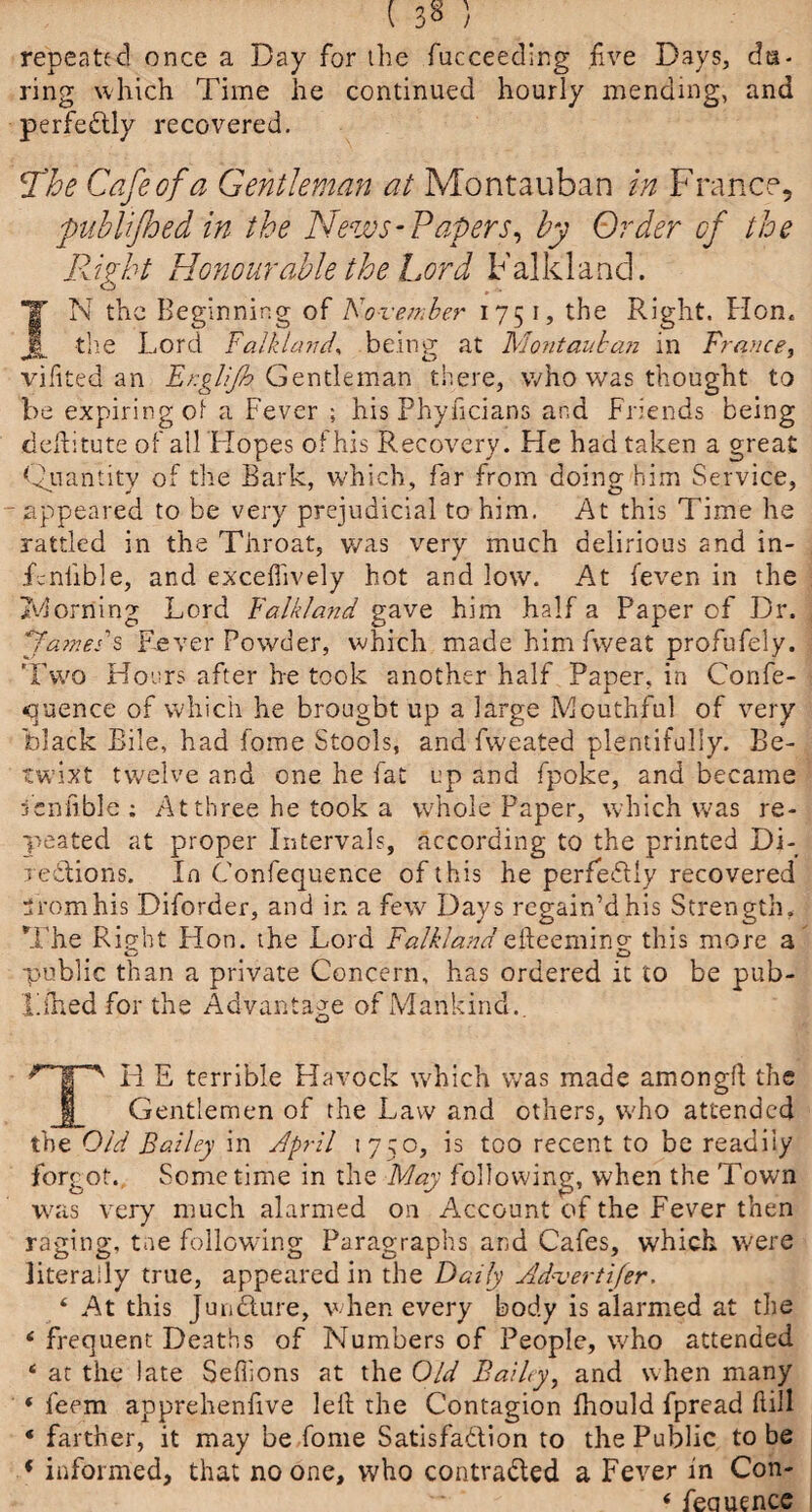 ( 3 8 ) repeated once a Day for the fuc'ceeding five Days, da¬ ring which Time he continued hourly mending, and perfectly recovered. Sthe Cafe of a Gentleman at Montauban in France, publifhed in the News-Papers, by Order of the Right Honourable the Lord Falkland. IN the Beginning of November 1751, the Right. Hon. the Lord Falkland, being at Montauban in Trance, vifited an Er.glijh Gentleman there, who was thought to be expiring of a Fever ; his Phyficians and Friends being ddbtute of ail Hopes of his Recovery. He had taken a great Quantity of the Bark, which, far from doing him Service, appeared to be very prejudicial to him. At this Time he rattled in the Throat, was very much delirious and in- Tnlible, and excefiively hot and low. At feven in the looming Lord Falkland gave him half a Paper of Dr. ya???e:'s Fever Powder, which made him fweat profufely. Two Hours after he took another half Paper, in Confe- quence of which he brought up a large Mouthful of very black Bile, had fome Stools, and fweated plentifully. Be¬ twixt twelve and one he fat up and fpoke, and became fieniible ; At three he took a whole Paper, which was re¬ peated at proper Intervals, according to the printed Di- xedions. In Confequence of t his he perfectly recovered From his Diforder, and in a few Days regain’d his Strength. The Rieht Hon. the Lord Falklandefteemino- this more a o o public than a private Concern, has ordered it to be pub- rfhed for the Advantage of Mankind.. R E terrible Havock which was made amongft the Gentlemen of the Law and others, who attended the Old Bailey in April 1750, is too recent to be readiiy forgot. Sometime in the May following, when the Town was very much alarmed on Account of the Fever then raging, tae following Paragraphs and Cafes, which were literally true, appeared in the Daily Advertifer. 4 At this Juudure, when every body is alarmed at the 4 frequent Deaths of Numbers of People, who attended 4 at the late Sefllons at the Old Bailyy and when many * feem apprehenfive led the Contagion ihould fpread dill ‘ farther, it may be fome Satisfadion to the Public to be * informed, that no one, who contraded a Fever in Con-