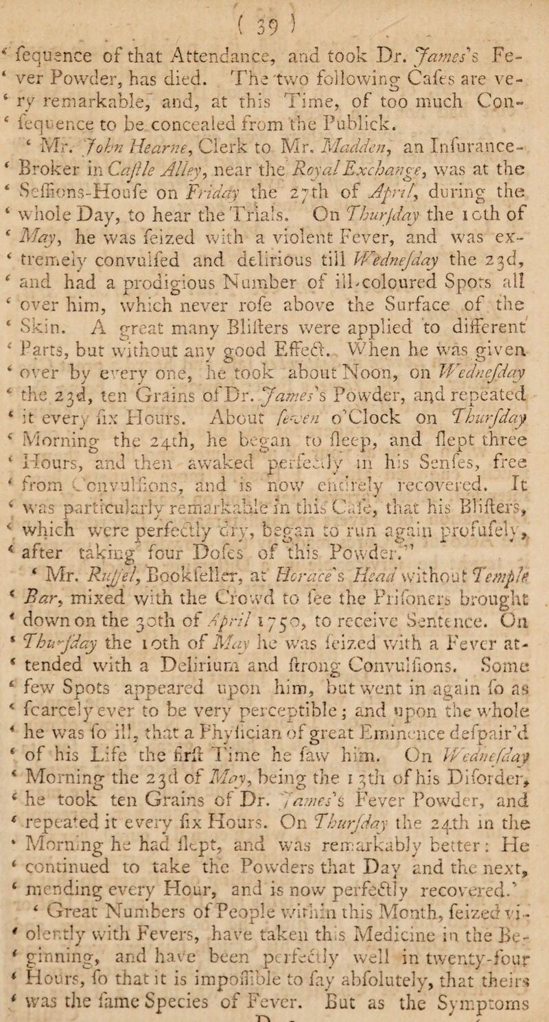 >9 ) * fequence of that Attendance, and took Dr. James's Fe- ‘ ver Powder, has died. The two following Cafes are ve- 6 ry remarkable, and, at this Time, of too much Con- 4 fequence to be concealed from the Publick. ‘ Mr. John the arm, Clerk to Mr. Madden, an Infurance- 4 Broker in CajUe Alley, near the Royal Exchange, was at the 4 Scffions-Houfe on Friday the 27th of Afrit, during the ‘ whole Day, to hear the Trials. On Fhurfday the loth of 4 May, he was feized with a violent Fever, and was ex- 4 tremely convulfed and delirious till Wednejday the 23d, 4 and had a prodigious Number of ill-coloured Spots all 4 over him, which never rofe above the Surface of the 4 Skin. A great many Bliilers were applied to different 4 Parts, but without any good EfFedl. When he was given 4 over by every one, he took about Noon, on Wednejday 4 the 23d, ten Grains ofDr. James's Powder, and repeated * it every fix Hours. About fevfn o'Clock on Fhurjday 4 Morning the 24th, he began to deep, and dept three ‘ Hours, and then awaked perfectly in his Senfes, free 4 from Ccrjvuldons, and is now chdrely recovered. It 4 was particularly remarkable in this Cafe, that his Blifters, 4 which were perfectly dry, began to run again profufely, 4 after taking four Dofes of this Powder.” 4 Mr. Rujel, Bookfeller, at Horace's ffeeid without'TmpU 4 Bar, mixed with the Crowd to fee the Pri(oners brought * dowmon the 30th of April 1750, to receive Sentence. On * Thujday the 10th of May he was feized with a Fever at- 4 tended with a Delirium and ftrong Convuliions. Some 4 few Spots appeared upon him, but went in again fo as 4 fcarcelyever to be very perceptible; and upon the whole 4 he was fo ill, that a Fhylician of great Eminence defpair’d 4 of his Life the hrd Time he faw him. On Wednefday 4 Morning the 23d of May, being the 1 3th of his Disorder, 4 he took ten Grains of Dr. fames's Fever Powder, and 4 repealed it every fix Hours. On Fhurjday the 24th in the * Morning he had dept, and was remarkably better: He ‘ continued to take the Powders that Day and the next, 4 mending every Flour, and is now perfectly recovered.’ 4 Great Numbers of People within this Month, feized vi- * oler.tly with Fevers, have taken this Medicine in the Be- 4 ginning, and have been perfectly well in twenty-four 4 Flours, fo that it is impoiTible to fay abfolutely, that theirs 4 was the fame Species of Fever. But as the Symptoms Tv