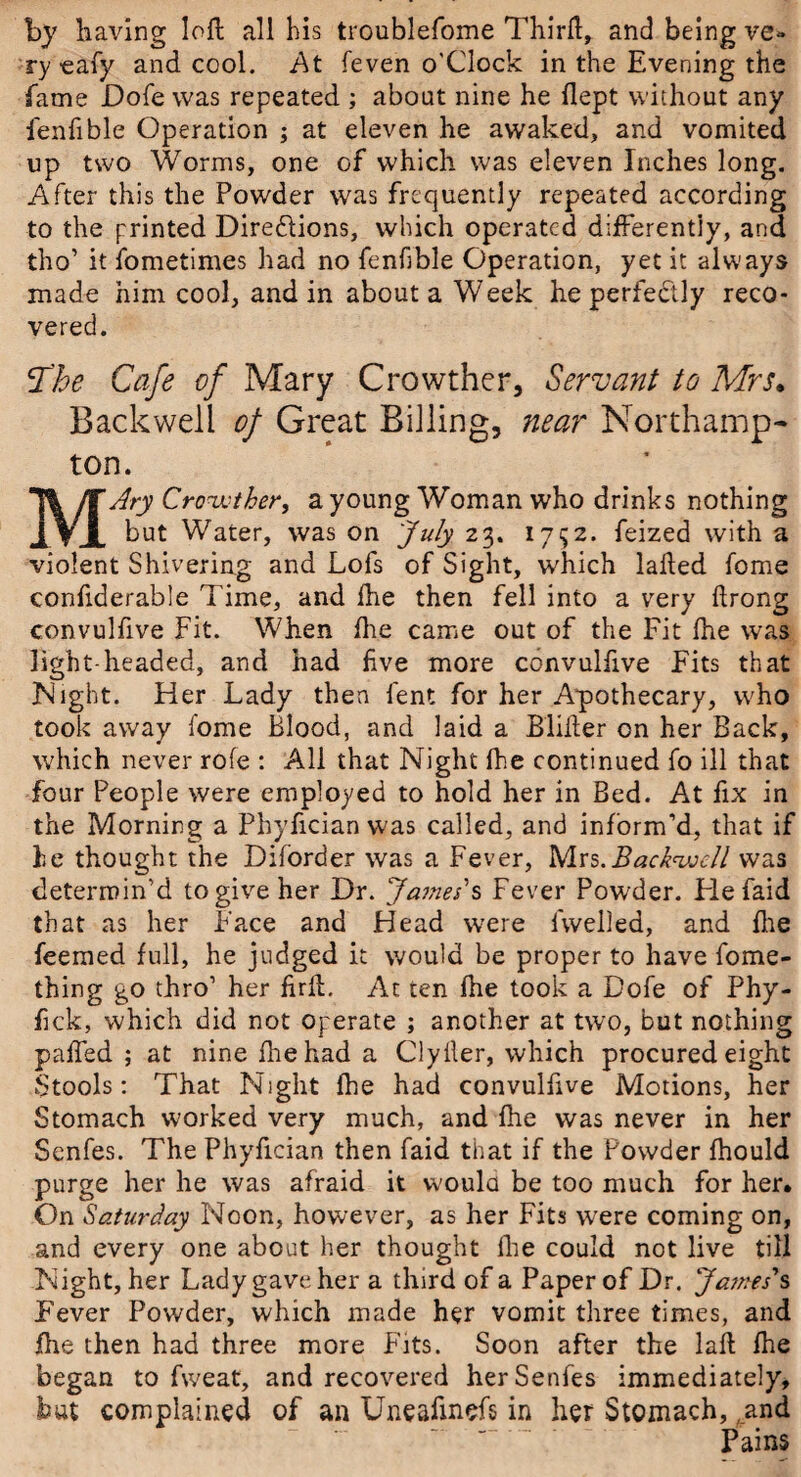 by having loft all his troublefome Thirft, and being ve» ry-eafy and cool. At feven o'Clock in the Evening the fame Dofe was repeated ; about nine he ftept without any fenfible Operation ; at eleven he awaked, and vomited up two Worms, one of which was eleven Inches long. After this the Powder was frequently repeated according to the printed Diredlions, which operated differently, and tho’ it fometimes had no fenfible Operation, yet it always made him cool, and in about a Week he perfectly reco¬ vered. !The Cafe of Mary Crowther, Servant to Mrs. Backwell of Great Billing, near Northamp¬ ton. MAry Crowther, a young Woman who drinks nothing but Water, was on July 23. 1752. feized with a violent Shivering and Lofs of Sight, which lafted fome confiderable Time, and Hie then fell into a very ftrong convulfive Fit. When fhe came out of the Fit fhe was light-headed, and had five more convulfive Fits that Night. Her Lady then lent for her Apothecary, who took away fome Blood, and laid a Blifter on her Back, which never rofe : All that Night fhe continued fo ill that four People were employed to hold her in Bed. At fix in the Morning a Phyfician W'as called, and inform’d, that if he thought the Diforder was a Fever, Mrs.Backwell was determin’d to give her Dr. James's Fever Powder. Fie faid that as her Face and Head were 1 welled, and fhe feemed full, he judged it would be proper to have fome- thing go thro’ her firft. Ac ten fhe took a Dofe of Phy- fick, which did not operate ; another at two, but nothing paffed ; at nine Ihehad a ClyHer, which procured eight Stools: That Night fhe had convulfive Motions, her Stomach worked very much, and fhe was never in her Senfes. The Phyfician then faid that if the Powder fhould purge her he was afraid it would be too much for her. On Saturday Noon, however, as her Fits were coming on, and every one about her thought fhe could not live till Night, her Lady gave her a third of a Paper of Dr. James*s Fever Powder, which made her vomit three times, and fhe then had three more Fits. Soon after the laft fhe began to fweat, and recovered her Senfes immediately, but complained of an Uneaftnefs in her Stomach, ,.and Pains