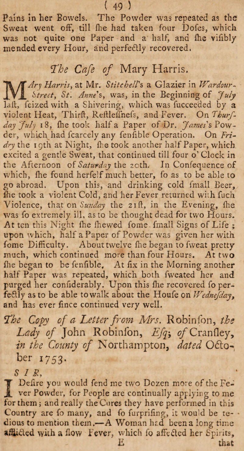 Pains in her Bowels. The Powder was repeated as the Sweat went off, till fhe had taken four Dofes, which was not quite one Paper and a half, and fhe vifibly mended every Hour, and perfectly recovered. The Cafe of Mary Harris. MAry Harris, at Mr. Stitehell's a Glazier in JVardour- Street, St. Anne's, was, in the Beginning of July lait, feizedwith a Shivering, which was fucceeded by a violent Heat, Thirft, Reftleffnefs, and Fever. On Thurf- day July 18, fhe took half a Paper of Dr. James's Pow¬ der, which had icarcely any fenfible Operation. On Fri- dry the 19th at Night, fhe took another half Paper, which excited a gentle Sweat, that continued till four o’ Clock in the Afternoon of Saturday the 20th. In Confequence of which, fhe found herfelf much better, fo as to be able to go abroad. Upon this, and drinking cold fmall Beer, fhe took a violent Cold, and her Fever returned with fuch Violence, that on Sunday the 21ft, in the Evening, fhe was fo extremely ill, as to be thought dead for two Hours. At ten this Night fhe fhewed fome fmall Signs of Life ; upon which, half a Paper of Powder was given her with fome Difficulty. About twelve fhe began to fweat pretty much, which continued more than four Hours. At two fhe began to be fenfible. At fix in the Morning another half Paper was repeated, which both fweated her and purged her confiderably. Upon this fhe recovered fo per¬ fectly as to be able to walk about the Houfe on Wednefday, and has ever fince continued very well. The Copy of a Letter from Mrs. Robin fon, the Lady of John Robinfon, Efq; of Cranfley, in the County of Northampton, dated Odto- ber 1753. SIS, I Defire you would fend me two Dozen more of the Fe¬ ver Powder, for People are continually applying to me for them; and really the Cures they have performed in this Country are fo many, and fo furprifing, it would be te- * dious to mention them.—A Woman hr.d been a long time afUidted with a flow Fever, which fo affedted her Spirits, E that