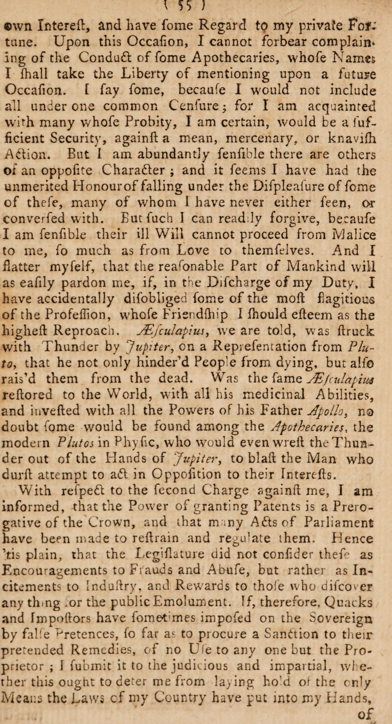 \ ) ®wn Intereft, and have fome Regard to my private Fof; tune. Upon this Occafion, I cannot forbear complain* ing of the Conduct of fome Apothecaries, whofe Names I fhall take the Liberty of mentioning upon a future Occafion. t fay fome, becaufe I would not include all under one common Cenfure; for I am acquainted with many whofe Probity, I am certain, would be a fuf- ficient Security, againft a mean, mercenary, or knavirti Action. But l am abundantly fenfible there are others or an oppofite Character ; and it feems I have had the unmerited Honour of falling under the Difpleafure of fome of thefe, many of whom 1 have never either feen, or converfed with. Butfuch 1 can readily forgive, becaufe I am fenfible their ill Will cannot proceed from Malice to me, fo much as from Love to themfelves. And I flatter myfelf, that the reafonable Part of Mankind will as eafily pardon me, if, in the Difcharge of my Duty, I have accidentally dtfobliged fome of the molt flagitious of the Profeffion, whofe Friendlhip I Should erteem as the higheft Reproach. JEfcula-pius, we are told, was flruck with Thunder by Jupiter, on a Repi efentation from Plu¬ to, that he not only hinder’d People from dying, but alfo rais’d them from the dead. Was the fame JE/culapim reftored to the World, with all his medicinal Abilities, and inverted with all the Powers of his Father Apollo, no doubt fome would be found among the Apothecaries, the modern Plutoi in Phyrtc, who \vould even wreft the Thun¬ der out of the Hands of Jupiter, to blaft the Man who durft attempt to a£l in Opposition to their Intsrefts. With refpedt to the fecond Charge againrt me, 1 am informed, that the Power of granting Patents is a Prero¬ gative of the Crown, and that m ;ny Adis of Parliament have been made to rertrain and regulate them. Hence ’tis plain, that the Legirtature did not conrtder thefe as Encouragements to Fiauds and Abufe, but rather as In¬ citements to indurtry, and Rewards to thole who difcov er any tlnng .or the public Emolument. If, therefore. Quacks and fmpoftors have fometimes impofed on the Sovereign by falfe Pretences, fo far as to procure a Sanction to their pretended Remedies, of no U(e to any one but the Pro¬ prietor ; 1 fubmit it to the judicious and impartial, whe¬ ther this ought to deter me from laying hold oi the only Means the Laws of my Country have put into my Hands, * of