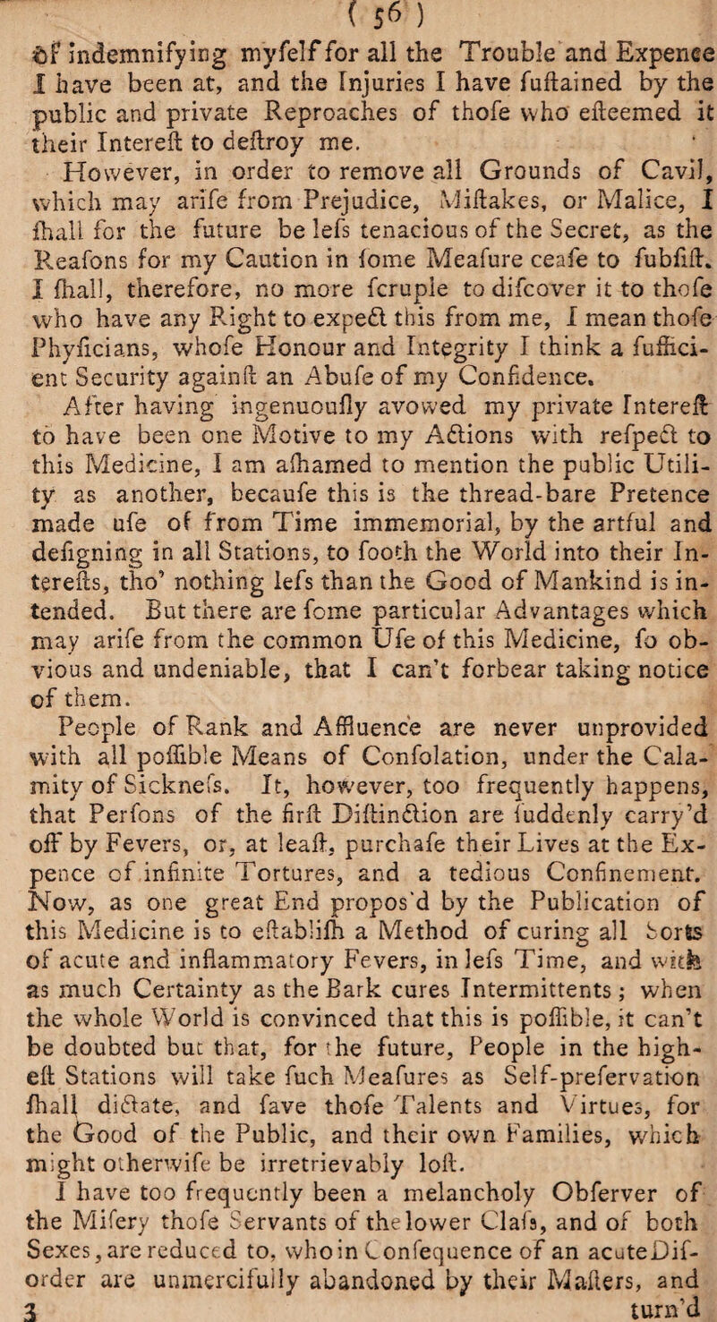 ( 5^ ) $>f indemnifying myfelf for all the Trouble and Expence I have been at, and the Injuries I have fuftained by the public and private Reproaches of thofe who ekeemed it their Intereft to deftroy me. However, in order to remove all Grounds of Cavil, which may arife from Prejudice, Mikakes, or Malice, I fhall for the future be lefs tenacious of the Secret, as the Reafons for my Caution in fome Meafure ceafe to fubfifh I fhall, therefore, no more fcrupie to difcover it to thofe who have any Right to expedl this from me, I mean thofe Phyficia.ns, whofe Honour and Integrity I think a fufhci- ent Security againft an Abufe of my Confidence. After having ingenuoufly avowed my private Intereff to have been one Motive to my Actions with refped to this Medicine, I am afhamed to mention the public Utili¬ ty as another, becaufe this is the thread-bare Pretence made ufe of from Time immemorial, by the artful and defigning in all Stations, to footh the World into their In- terefts, tho’ nothing lefs than the Good of Mankind is in¬ tended. But there are fome particular Advantages which may arife from the common Ufe of this Medicine, fo ob¬ vious and undeniable, that I can’t forbear taking notice of them. People of Rank and Affluence are never unprovided with all poffible Means of Confolation, under the Cala¬ mity of Sicknefs. It, however, too frequently happens, that Perfons of the fir ft Diftinftion are fuddenly carry ’d off by Fevers, or, at leaf?:, purchafe their Lives at the Ex¬ pence cf infinite Tortures, and a tedious Confinement. Now, as one great End propos'd by the Publication of this Medicine is to ekablifh a Method of curing all Sorts of acute and inflammatory Fevers, in lefs Time, and vvnfe as much Certainty as the Bark cures Intermittents ; when the whole World is convinced that this is poffible, it can’t be doubted but that, for the future. People in the high- eft Stations will take fuch Meafures as Self-prefervation fhall di(State, and fave thofe Talents and Virtues, for the Good of the Public, and their own Families, which might otherwife be irretrievably loft. I have too frequently been a melancholy Obferver of the Mifery thofe Servants of the lower Clafa, and of both Sexes, are reduced to, who in Confequence of an acuteDif- order are unmercifully abandoned by their Makers, and