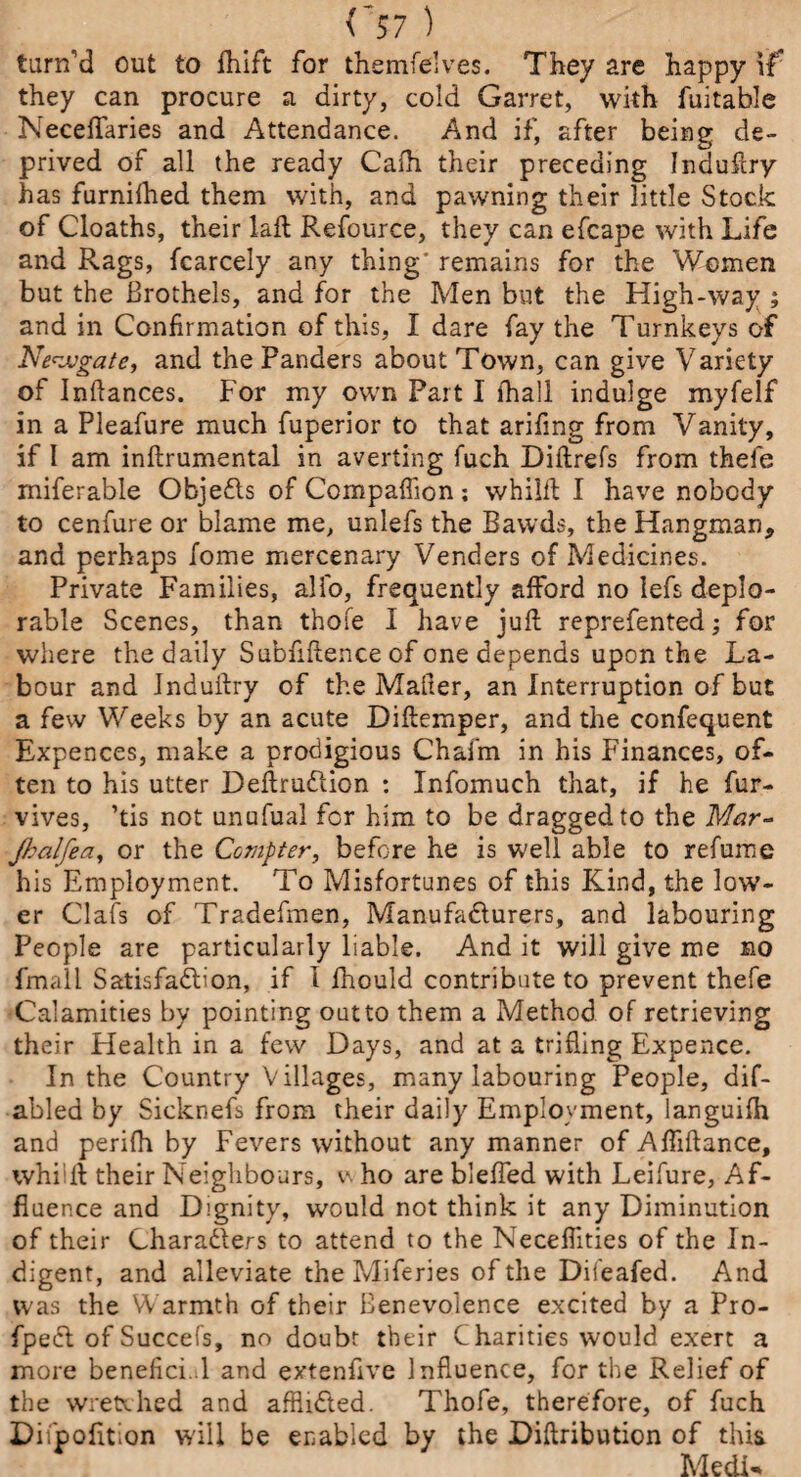 <’57 ) turn’d out to fhift for themfelves. They are happy \f they can procure a dirty, cold Garret, with fuitable Neceflaries and Attendance. And if, after being de¬ prived of all the ready Cafh their preceding Induftry has furnilhed them with, and pawning their little Stock of Cloaths, their laft Refource, they can efcape with Life and Rags, fcarcely any thing' remains for the Women but the Brothels, and for the Aden but the High-way ; and in Confirmation of this, I dare fay the Turnkeys of Newgate, and the Panders about Town, can give Variety of Inftances. For my own Part I fhall indulge myfelf in a Pleafure much fuperior to that arifmg from Vanity, if I am inftrumental in averting fuch Diftrefs from thefe miferable Objects of Compaflion; whilft I have nobody to cenfure or blame me, unlefs the Bawds, the Hangman, and perhaps fome mercenary Venders of Adedicines. Private Families, alio, frequently afford no lefs deplo¬ rable Scenes, than thofe I have juft reprefented; for where the daily Subfiftence of one depends upon the La¬ bour and Jnduftry of the Maher, an Interruption of but a few Weeks by an acute Diftemper, and the confequent Expences, make a prodigious Chaim in his Finances, of¬ ten to his utter DeftruCtion : Infomuch that, if he fur- vives, ’tis not unufual for him to be dragged to the Mar- jhalfea, or the Compter, before he is well able to refurne his Employment. To Alisfortunes of this Kind, the low¬ er Oafs of Tradefmen, Manufacturers, and labouring People are particularly liable. And it will give me no fmall Satisfaction, if 1 fhould contribute to prevent thefe Calamities by pointing out to them a Method of retrieving their Health in a few Days, and at a trifling Expence. In the Country Villages, many labouring People, dif- abled by Sicknefs from their daily Employment, languish and perifh by Fevers without any manner of Afliftance, whiift their Neighbours, v. ho are blefted with Leifure, Af¬ fluence and Dignity, would not think it any Diminution of their CharaClers to attend to the Neceflities of the In¬ digent, and alleviate the Aliferies of the Dileafed. And was the Warmth of their Benevolence excited by a Pro- fpeCl of Succefs, no doubt their Charities would exert a more benefici. l and extenfive Influence, for the Relief of the wretched and affliCted. Thofe, therefore, of fuch Dii'pofition will be enabled by the Diftribution of this MedK