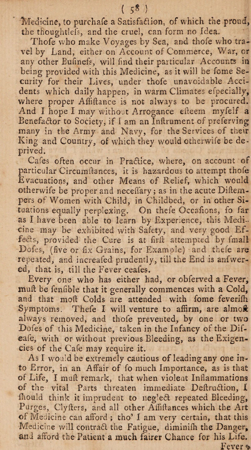 ( 5* ) Medicine, to purchafe a Satisfa&ion, of which the proud, the thoughtlefs, and the cruel, can form no Idea. Thofe who make Voyages by Sea, and thofe who tra¬ vel by Land, either on Account of Commerce, War, or any other Bufinefs, will find their particular Accounts in being provided with this Medicine, as it will be feme Se¬ curity for their Lives, under thofe unavoidable Acci¬ dents which daily happen, in warm Climates efpecially, where proper Affiftance is not always to be procured. And I hope I may without Arrogance edeem myfelf a Benefactor to Society, if I am an Inft.rument of preferving many in the Army and Navy, for the Services of their King and Country, of which they would otherwife be de¬ prived. Cafes often occur in Practice, where, on account of particular Circumdances, it is hazardous to attempt thofe Evacuations, and other Means of Relief, which would otherwife be proper and neceffary; as in the acute Didem- pers of Women with Child, in Childbed, or in other Si¬ tuations equally perplexing. On thefe Occafions, fo far as I have been able to learn by Experience, this Medi¬ cine may be exhibited with Safety, and very good Ef¬ fects, provided the Cure is at firfi attempted by fmall Dofes, (five or fix Grains, for Example) and thefe are repeated, and increafed prudently, till the End is anfwer- ed, that is, till the Fever ceafes. Every one who has either had, or obferved a Fever, muft be fenfible that it generally commences with a Cold, and that mod Colds are attended with fome feverifh Symptoms. Thefe I will venture to affirm, are almoft always removed, and thofe prevented, by one or two Dofes of this Medicine, taken in the Infancy of the Dif- eafe, with or without previous Bleeding, as the Exigen¬ cies of the Cafe may require it. As I would be extremely cautious of leading any one in¬ to Error, in an Affair of fo much Importance, as is that of Life, I mud remark, that when violent Inflammations of the vital Parts threaten immediate Dedruition, I fhould think it imprudent to neg’efl repeated Bleeding, Purges, Clyfters, and all other Affiftances which the Art of Medicine can afford ; tho’ I am very certain, that this Medicine will contradl the Fatigue, diminifh the Danger, and afford the Patient a much fairer Chance for his Life. Fever