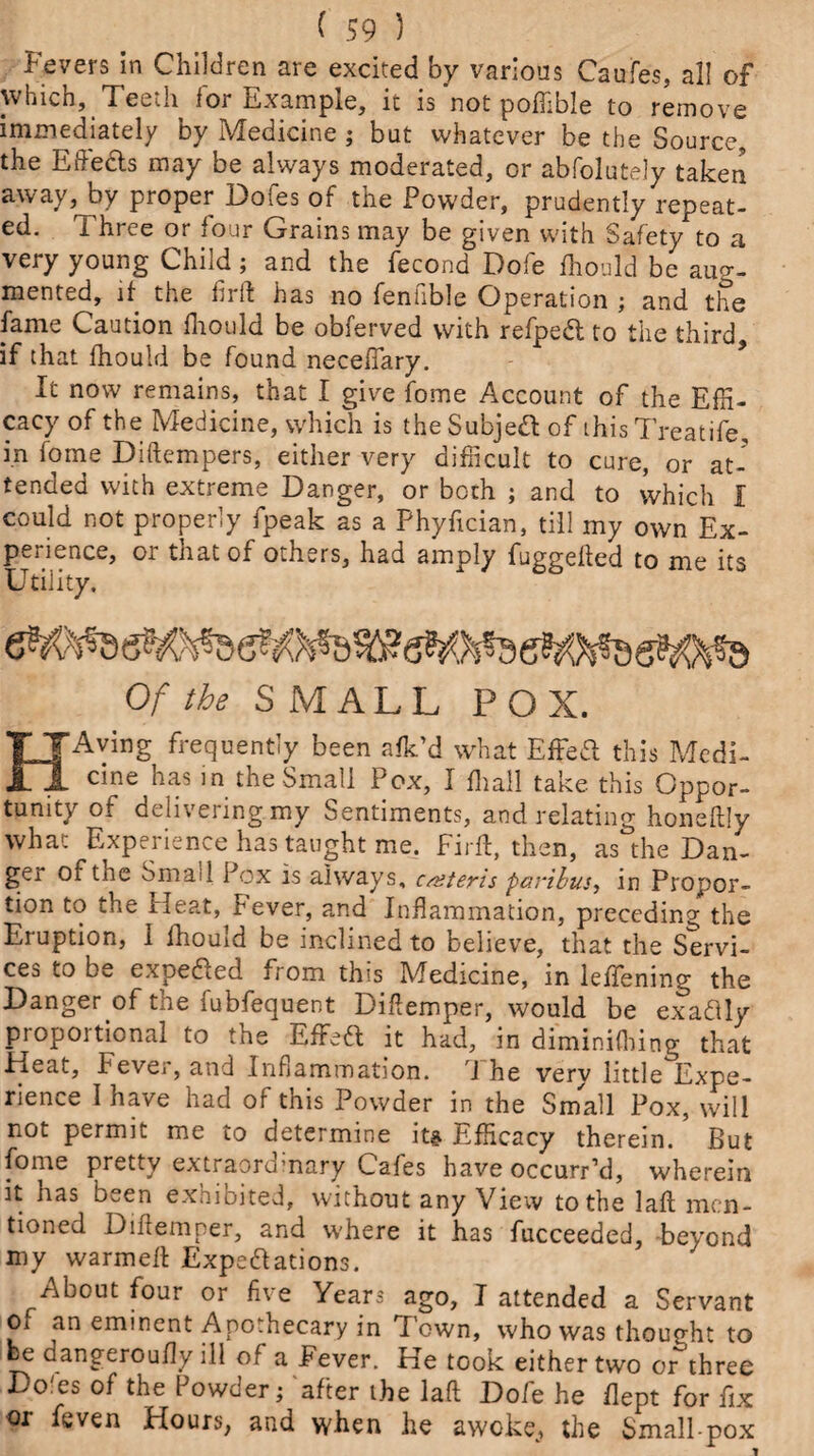 Fevers in Children are excited by various Caufes, all of which, Teedi foi Example, it is not poffible to remove immediately by Medicine ; but whatever be the Source, the Effects may be always moderated, or abfolutely taken away, by proper Dofes of the Powder, prudently repeat¬ ed. Three or four Grains may be given with Safety to a very young Child; and the fecond Dole fhould be aug¬ mented, if the frit has no fenfible Operation ; and the fame Caution fhould be obferved with refped to the third, if that fhould be found neceftary. It now remains, that I give fome Account of the Effi¬ cacy of the Medicine, which is theSubjed of this Treatife, in fome Diftempers, either very difficult to cure, or at¬ tended with extreme Danger, or both ; and to which I could not properly fpeak as a Phyfician, till my own Ex- pei icnce, oi that of otnsrs, had amply fuggelled to me its Utility. Of the SMALL POX. FTAvmg frequently been afk’d what Effed this Medi- 1 Clne has the Small Pox, I fliall take this Oppor¬ tunity of delivering my Sentiments, and relating honeftly what Experience has taught me. Firft, then, as the Dan¬ ger or tne Smaii Pox is always, caiteris paribus, in Propor¬ tion to the Heat, lever, and Inflammation, preceding the Eruption, 1 fhould be inclined to believe, that the Servi¬ ces to be expeded from this Medicine, in leffenino- the Danger of the fubfequent Diftemper, would be exactly proportional to the EfFed it had, in diminifhing that Heat, Fever, and Inflammation. The very little°Expe- rience I have had of this Powder in the Small Pox, will not permit me to determine it* Efficacy therein.’ But fome pretty extraord’nary Cafes have occurr’d, wherein it has b^,en exnibited, without any View to the laft men¬ tioned Diftemper, and where it has fucceeded, beyond my warmelt Expedations. About four or f.e Years ago, I attended a Servant of an eminent Apothecary in Town, who was thought to fee dangeroufly ill of a Fever. He took either two or three Do'es of the Powder; after the laft Dofe he flept for fix or feven Hours, and when he awoke, the Small pox