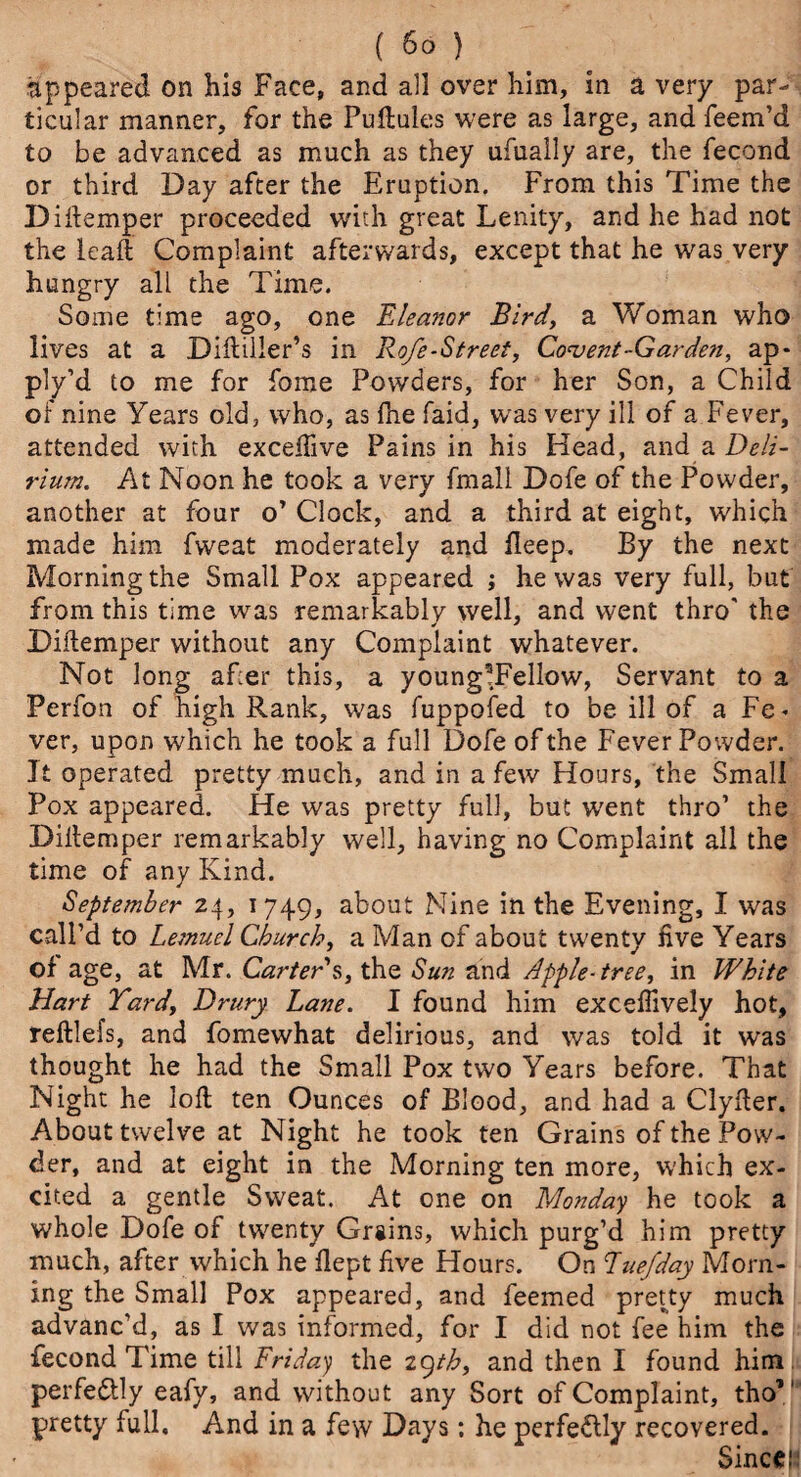 appeared on his Face, and all over him, in a very par¬ ticular manner, for the Puftules were as large, and feem’d to be advanced as much as they ufually are, the fecond or third Day after the Eruption. From this Time the Diftemper proceeded with great Lenity, and he had not the lead Complaint afterwards, except that he was very hungry all the Time. Some time ago, one Eleanor Bird, a Woman who lives at a Diftiller’s in Rofe-Strect, Convent-Gar den, ap* ply’d to me for fome Powders, for her Son, a Child of nine Years old, who, as fhe faid, was very ill of a Fever, attended with exceftive Pains in his Head, and a Deli¬ rium. At Noon he took a very fmall Dofe of the Powder, another at four o’ Clock, and a third at eight, which made him fweat moderately and fleep. By the next Morning the Small Pox appeared ; he was very full, but from this time was remarkably well, and went thro' the Diftemper without any Complaint whatever. Not long after this, a young5Fellow, Servant to a Perfon of high Rank, was fuppofed to be ill of a Fe< ver, upon which he took a full Dofe of the Fever Powder. It operated pretty much, and in a few Hours, the Small Pox appeared. He was pretty full, but W'ent thro’ the Dillemper remarkably well, having no Complaint all the time of any Kind. September 24, 1749, about Mine in the Evening, I was call’d to Lemuel Church, a Man of about twenty five Years of age, at Mr. Carter's, the Sun and Apple-tree, in White Hart Yard, Drury Lane. I found him exceflively hot, reftlefs, and fomewhat delirious, and was told it was thought he had the Small Pox two Years before. That Night he loft ten Ounces of Blood, and had a Clyfter. About twelve at Night he took ten Grains of the Pow¬ der, and at eight in the Morning ten more, which ex¬ cited a gentle Sweat. At one on Monday he took a whole Dofe of twenty Grains, which purg’d him pretty much, after vvhich he flept five Hours. On Euefday Morn¬ ing the Small Pox appeared, and feemed pretty much advanc’d, as I was informed, for I did not fee him the fecond Time till Friday the 29th, and then I found him perfe&ly eafy, and without any Sort of Complaint, tho” pretty full. And in a few Days: he perfe&ly recovered. Sinceji