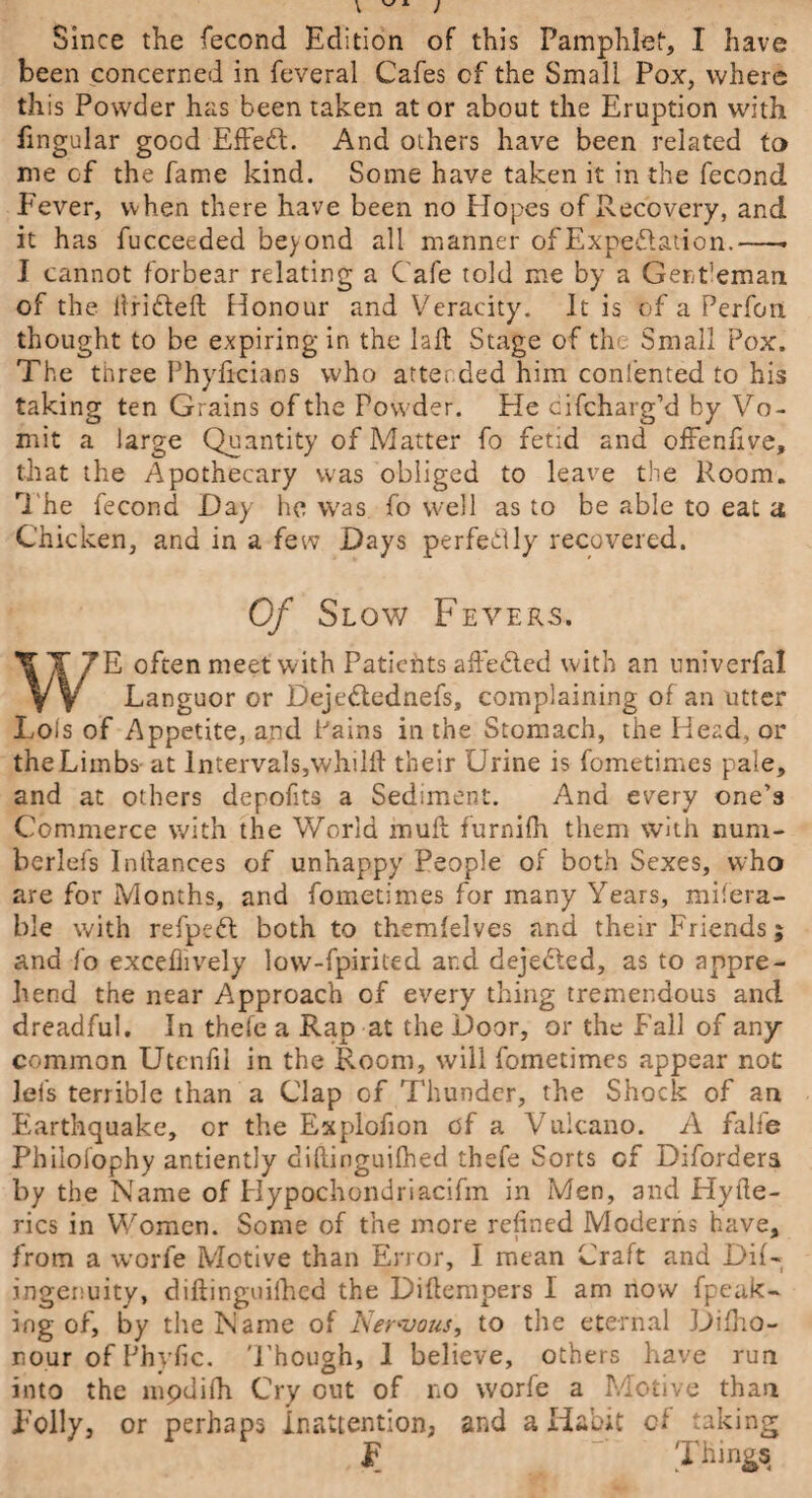 Since the fecond Edition of this Pamphlet, I have been concerned in feveral Cafes cf the Small Pox, where this Powder has been taken at or about the Eruption with fingular good Effeft. And others have been related to me cf the fame kind. Some have taken it in the fecond Fever, when there have been no Hopes of Recovery, and it has fucceeded beyond all manner of Expectation.-* I cannot forbear relating a Cafe told me by a Gentleman of the Hribteft Honour and Veracity. It is of a Perfon thought to be expiring in the lalt Stage of the Small Pox. The three Phyficians who attended him conl’ented to his taking ten Grains of the Powder. He cifcharg’d by Vo¬ mit a large Quantity of Matter fo fetid and offenfive, that the Apothecary was obliged to leave the Room. The fecond Day he was fo well as to be able to eat a Chicken, and in a few Days perfectly recovered. Of Slow Fevers. E often meet with Patients affedted with an univerfal V y Languor or Dejedtednefs, complaining of an utter Lois of Appetite, and Pains in the Stomach, the Head, or the Limbs at lntervals,whilll their Urine is fometimes pale, and at others depofits a Sediment. And every one’s Commerce with the World muft furnifh them with num- berlefs In (lances of unhappy People of both Sexes, who are for Months, and fometimes for many Years, mifera- ble with refpebt both to themlelves and their Friends; and fo excefiively low-fpirited ar.d dejebted, as to appre¬ hend the near Approach of every thing tremendous and dreadful. In thefe a Rap at the Door, or the Fall of any common Utcnfil in the Room, will fometimes appear not lets terrible than a Clap of Thunder, the Shock of an Earthquake, or the Explofion of a Vulcano. A fake Philolophy antiently diflinguilhed thefe Sorts of Diforders by the Name of Hypochondriacifm in Men, and Hyfte- rics in Women. Some of the more relined Moderns have, from a worfe Motive than Error, I mean Craft and Dif- ingenuity, diflinguilhed the Dillempers I am now fpeak- ing of, by the Name of Nervous, to the eternal Dilho- nour of Phyfic. Though, 1 believe, others have run into the mpdifh Cry out of no worfe a Motive than Folly, or perhaps inattention, and a Habit of taking Things