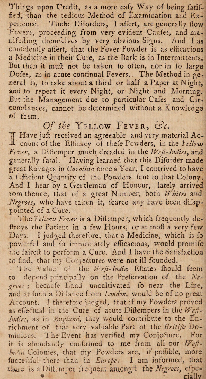 Things upon Credit, as a more eafy Way of being fatif- fied, chan the tedious Method of Examination and Ex¬ perience. Thefe Diforders, I affert, are generally flow Fevers, proceeding from very evident Caufes, and ma- nifefting themfelvcs by very obvious Signs. And I as confidently affert, that the Fever Powder is as efficacious a Medicine in their Cure, as the Bark is in Intermittents. But then it mud not be taken fo often, nor in fo large Dofes, as in acute continual Fevers. The Method in ge¬ neral is, to take about a third or half a Paper at Night, and to repeat it every Night, or Night and Morning. But the Management due to particular Cafes and Cir- cumflances, cannot be determined without a Knowledge ©f them. Of the Yellow Fever, &c. I Have juft received an agreeable and very material Ac¬ count of the Efficacy of thefe Powders, in the 7eHow Fiver, a Diftemper much dreaded in the Weft-Indies, and generally fatal. Having learned that this Diforder made great Ravages in Carolina once a Year, I contrived to have a fufficient Quantity of the Powders fent to that Colony. And I hear by a Gertleman of Honour, lately arrived lorn thence, that of a great Number, both Whites and ..Negroes, who have taken it, fcarce any have been difap- pointed of a Cure. The Yellow Fever is a Diftemper, which frequently de- fir oys the Patient in a few Hours, or at mo ft a very few Days. I judged therefore, that a Medicine, which is fo powerful and fo immediately efficacious, would promife the faireft to perform a Cure. And I have the Satisfaction to find, that my Conjectures were not ill founded. The Value of the Weft-lndia Eftates fhould feem to depend principally on the Prefervation of the Ne¬ groes ; becaufe Land uncultivated fo near the Line, and at fuch a Distance from London, would be of no great Account. I therefore judged, that if my Powders proved as effectual in the Cure of acute Diftempers in the Weft- Indies, as in England, they would contribute to the En¬ richment of that very valuable Part of the Britijh Do¬ minions. The Event has verified my Conjecture. For it is abundantly confirmed to me from all our Weft- India Colonies, that my Powders are, if poffible, more fuccefsful there than in Europe, I am informed, that thwie is a Diftemper frequent amongft the Negroes, efpe- * ciallv