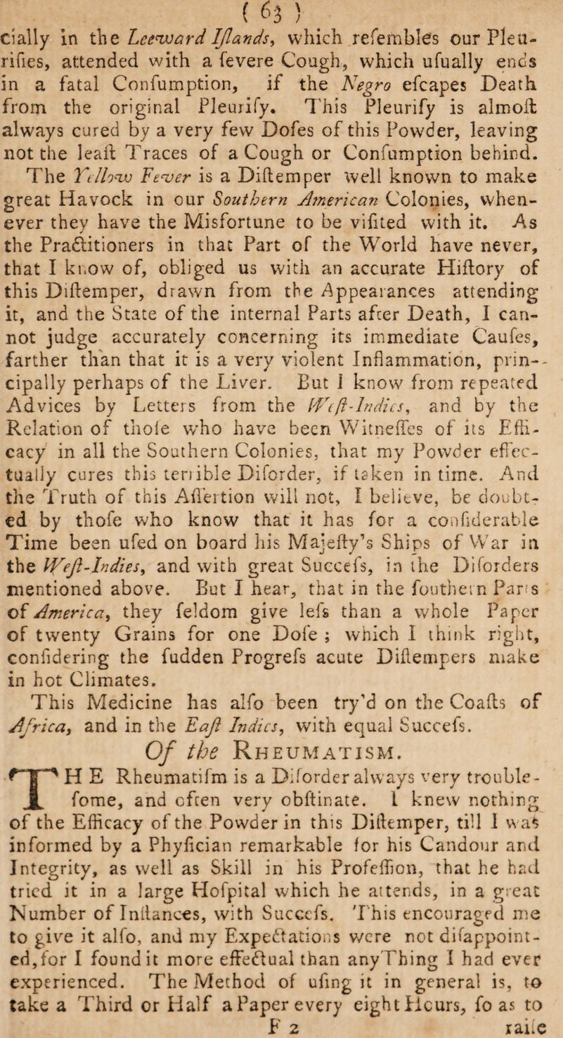 dally in tLcevoard Iflands, which refembles our Pleu- rifies, attended with a fevere Cough, which ufually ends in a fatal Confumption, if the Negro efcapes Death from the original Pleurify. This Pleurify is almoil always cured by a very few Dofes of this Powder, leaving not the leah Traces of a Cough or Confumption behind. The Ttlh'Xv Fever is a Diftemper well known to make great Havock in our Southern American Colonies, when¬ ever they have the Misfortune to be vifited with it. As the Pra&itioners in that Part of the World have never, that I know of, obliged us with an accurate Hiftory of this Diftemper, drawn from the Appearances attending it, and the State of the internal Parts after Death, 1 can¬ not judge accurately concerning its immediate Caufes, farther than that it is a very violent Inflammation, prin¬ cipally perhaps of the Liver. But i know from repeated Advices by Letters from the IVeft-Indies, and by the Relation of thole who have been Witneffes of its Effi¬ cacy in all the Southern Colonies, that my Powder effec¬ tually cures this tenible Diforder, if taken in time. And the Truth of this Aft’ertion will not, I believe, be doubt¬ ed by thofe who know that it has for a confrderable Time been ufed on board his Majefty’s Ships of War in the Weft-Indies, and with great Succefs, in the Diforders mentioned above. But I hear, that in the fouthem Paris of America, they feldom give lefs than a whole Paper of twenty Grains for one Dole ; which 1 think right, coniidering the fudden Progrefs acute Diftempers make in hot Climates. This Medicine has alfo been try’d on the Coafts of Africa, and in the Faft Indies, with equal Succefs. Of the Rheumatism. TH E Rheumatifm is a Diforder always very trouble- fome, and often very obftinate. I knew nothing of the Efficacy of the Powder in this Diftemper, till J was informed by a Phyfician remarkable for his Candour and Integrity, as well as Skill in his Profeffion, that he had tried it in a large Hofpital which he attends, in a great Number of Inftances, with Succefs, 'I'his encouraged me to give it alfo, and my Expectations v/cre not difappoint- ed,for I found it more effectual than anyTbing I had ever experienced. The Method of ufing it in general is, to take a Third or Half a Paper every eight Hours, fo as to F 2 raiie