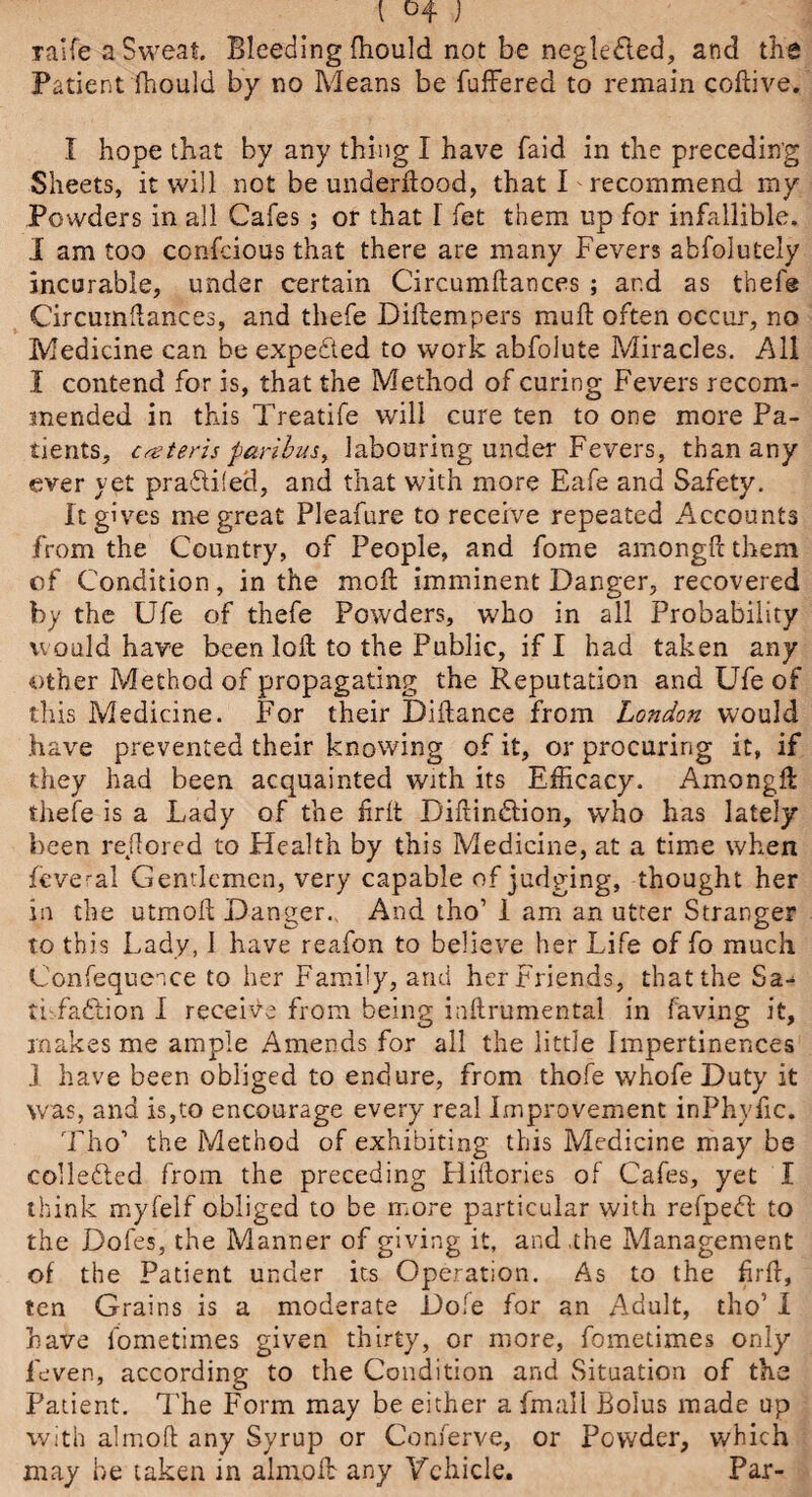 \ ) Talfe a Sweat. Bleeding fhould not be neglected, and the Patient fhould by no Means be buffered to remain coftive. I hope that by any thing I have Paid in the preceding Sheets, it will not be underftood, that I recommend my Powders in all Cafes ; or that I fet them up for infallible. I am too confcious that there are many Fevers abfolutely incurable, under certain Circumftances ; and as thefe Circumftances, and thefe Diftempers muff often occur, no Medicine can be expeited to work abfolute Miracles. All I contend for is, that the Method of curing Fevers recom¬ mended in this Treatife will cure ten to one more Pa¬ tients, cater is paribus, labouring under Fevers, than any ever yet praffiied, and that with more Eafe and Safety. It gives me great Pleafure to receive repeated Accounts from the Country, of People, and fome amongftthem of Condition, in the mod imminent Danger, recovered by the Ufe of thefe Powders, who in all Probability would have been loft to the Public, if I had taken any other Method of propagating the Reputation and Ufe of this Medicine. For their Diftance from London would have prevented their knowing of it, or procuring it, if they had been acquainted with its Efficacy. Amongft thefe is a Lady of the firit Biftindftion, who has lately been rejlored to Health by this Medicine, at a time when ffiveral Gentlemen, very capable of judging, thought her in the utmoft Danger., And tho’ 1 am an utter Stranger to this Lady, i have reafon to believe her Life of fo much Confequence to her Family, and her Friends, that the Sa-* tifaftion I receive from being inftrumental in faving it, makes me ample Amends for all the little Impertinences 1 have been obliged to endure, from thofe whofe Duty it was, and is,to encourage every real Improvement inPhylic. Tho1 the Method of exhibiting this Medicine may be collefled from the preceding Hiftories of Cafes, yet I think myfelf obliged to be more particular with refpeft to the Dofes, the Manner of giving it, and the Management of the Patient under its Operation. As to the firft, ten Grains is a moderate Dole for an Adult, tho’ I have fometimes given thirty, or more, fometimes only ieven, according to the Condition and Situation of the Patient. The Form may be either a fmali Bolus made up with almoft any Syrup or Conferve, or Powder, which may he taken in almoft any Vehicle. Par-