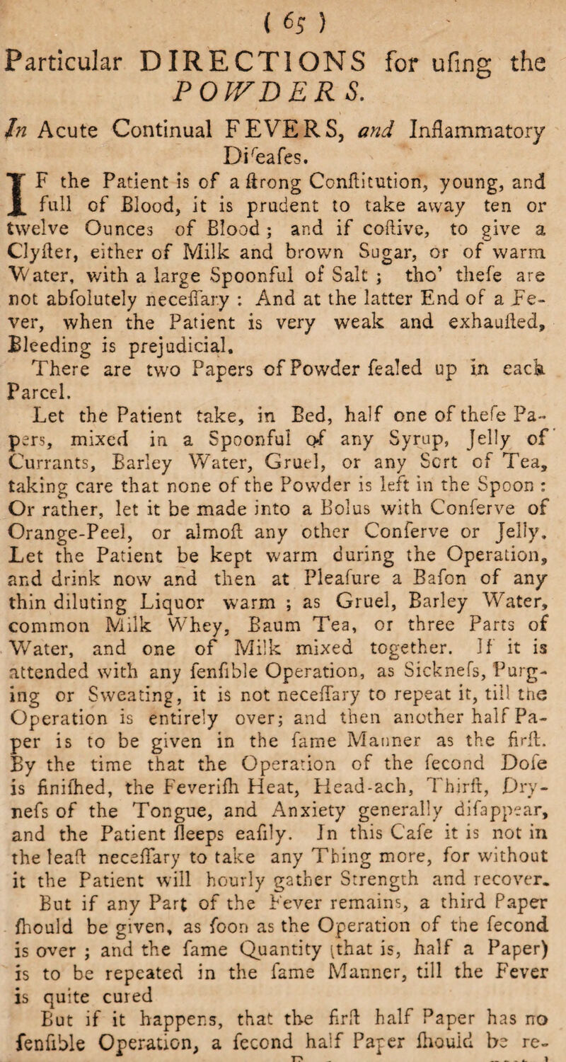 i 6;) Particular DIRECTIONS for ufing the POWDERS. In Acute Continual F EVE R S, and Inflammatory Direafes. IF the Patient is of a ftrong Conflitution, young, and full of Blood, it is prudent to take away ten or twelve Ounces of Blood ; and if coftive, to give a Clyfter, either of Milk and brown Sugar, or of warm Water, with a large Spoonful of Salt ; tho’ thefe are not absolutely necefTary : And at the latter End of a Fe¬ ver, when the Patient is very weak and exhaufled. Bleeding is prejudicial. There are two Papers of Powder fealed up in each Parcel. Let the Patient take, in Bed, half one of thefe Pa¬ pers, mixed in a Spoonful of any Syrup, Jelly of Currants, Barley Water, Gruel, or any Sort of Tea, taking care that none of the Powder is left in the Spoon : Or rather, let it be made into a Bolus with Conferve of Orange-Peel, or almofl any other Conferve or Jelly, Let the Patient be kept warm during the Operation, and drink now and then at Pleafure a Bafon of any thin diluting Liquor warm ; as Gruel, Barley Water, common Milk Whey, Baum Tea, or three Parts of Water, and one of Milk mixed together. If it is attended with any fenfible Operation, as Sicknefs, Purg¬ ing or Sweating, it is not necefTary to repeat it, till the Operation is entirely over; and then another half Pa¬ per is to be given in the fame Manner as the firfL By the time that the Operation of the fecond Dofe is finifhed, the Feverifh Heat, Head-ach, Thirfl, Pry- nefs of the Tongue, and Anxiety generally difappear, and the Patient Beeps eafily. In this Cafe it is not in the leaft necefTary to take any Thing more, for without it the Patient will hourly gather Strength and recover. But if any Part of the Fever remains, a third Paper fhould be given, as foon as the Operation of the fecond is over ; and the fame Quantity [that is, half a Paper) is to be repeated in the fame Manner, till the Fever is quite cured But if it happens, that the firft half Paper has no fenfible Operation, a fecond half Paper fhould be re-