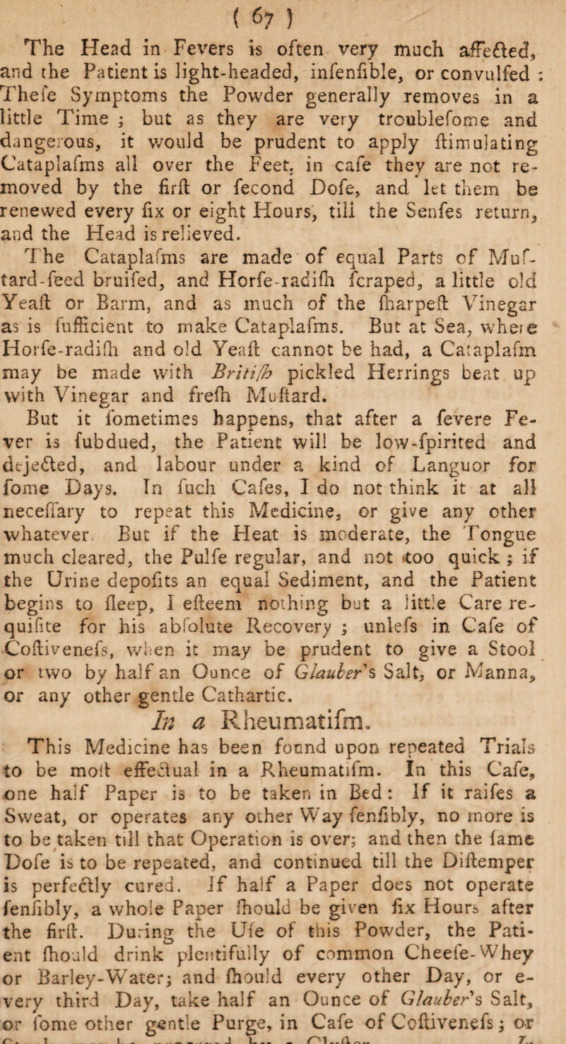 ( 67 ) The Head in Fevers is often very much afFefted, and the Patient is light-headed, infenfible, or convulfed : Thefe Symptoms the Powder generally removes in a little Time ; but as they are very troublefome and dangerous, it would be prudent to apply Simulating Cataplafms all over the Feet, in cafe they are not re¬ moved by the firft or fecond Dofe, and let them be renewed every fix or eight Hours, tili the Senfes return, and the Head is relieved. The Cataplafms are made of equal Parts of Muf- tard-feed bruifed, and Horfe-radifn fcraped, a little old Yeaft or Barm, and as much of the {harped: Vinegar as is fufficient to make Cataplafms. But at Sea, where Horfe-radifh and old Yea ft cannot be had, a Cataplafm may be made with Britt(b pickled Herrings beat up with Vinegar and frefh Muftard. But it fometimes happens, that after a fevere Fe¬ ver is fubdued, the Patient will be low-fpirited and dejedled, and labour under a kind of Languor for fome Days. Tn fuch Cafes, I do not think it at all neceffary to repeat this Medicine, or give any other whatever But if the Heat is moderate, the Tongue much cleared, the Pulfe regular, and not -too quick ; if the Urine depofits an equal Sediment, and the Patient begins to fleep, 1 efteem nothing but a little Care re- quifite for his abfolute Recovery ; unlefs in Cafe of Coftivenefs, when it may be prudent to give a Stool or two by half an Ounce of Glaubers Salt, or Manna, or any other gentle Cathartic. In a Rheumatifm. This Medicine has been fonnd upon repeated Trials to be moll effectual in a Rheumatifm. In this Cafe, one half Paper is to be taker, in Bed: If it raifes a Sweat, or operates any other Way fenftbly, no more is to be taken till that Operation is over; and then the fame Dofe is to be repeated, and continued till the Diftemper is perfectly cured, if half a Paper does not operate fenftbly, a whole Paper ftiould be given ftx Hours after the firft. During the Uie of this Powder, the Pati¬ ent fhould drink plentifully of common Cheele-Whey or Barley-Water; and fhou'd every other Day, or e- very third Day, take half an Ounce of Glauber s Salt, or fome other gentle Purge, in Cafe of Coftivenefs; o-r