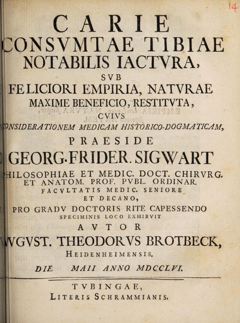 CARI E tONSVMTAE TIBIAE NOTABILIS IACTVRA, SVB FELICIORI EMPIRIA, NATVRAE MAXIME BENEFICIO, RESTITVTA, _ ■ X ■■ i '  ■  ' ) CVIVS 'ONSIDERATIONEM MEDICAM HIST0R1C0-D0GMAT1CAM, PRAESIDE ■ GEORGFRIDER. SIGWART tIILOSOPHIAE et medic. doct. chirvrg. ET ANATOM. PROF. PVBL. ORDINAR. facvltatis medic. seniore ET D ECANO, PRO GRADV DOCTORIS RITE CAPESSENDO SPECIMINIS LOCO EXHIBVIT A V T O R VGVST. THEODORVS BROTBECK, Heidenheimensis. ! \ DIE MA1I ANNO MDCCLVL Literis Schrammianis. >4