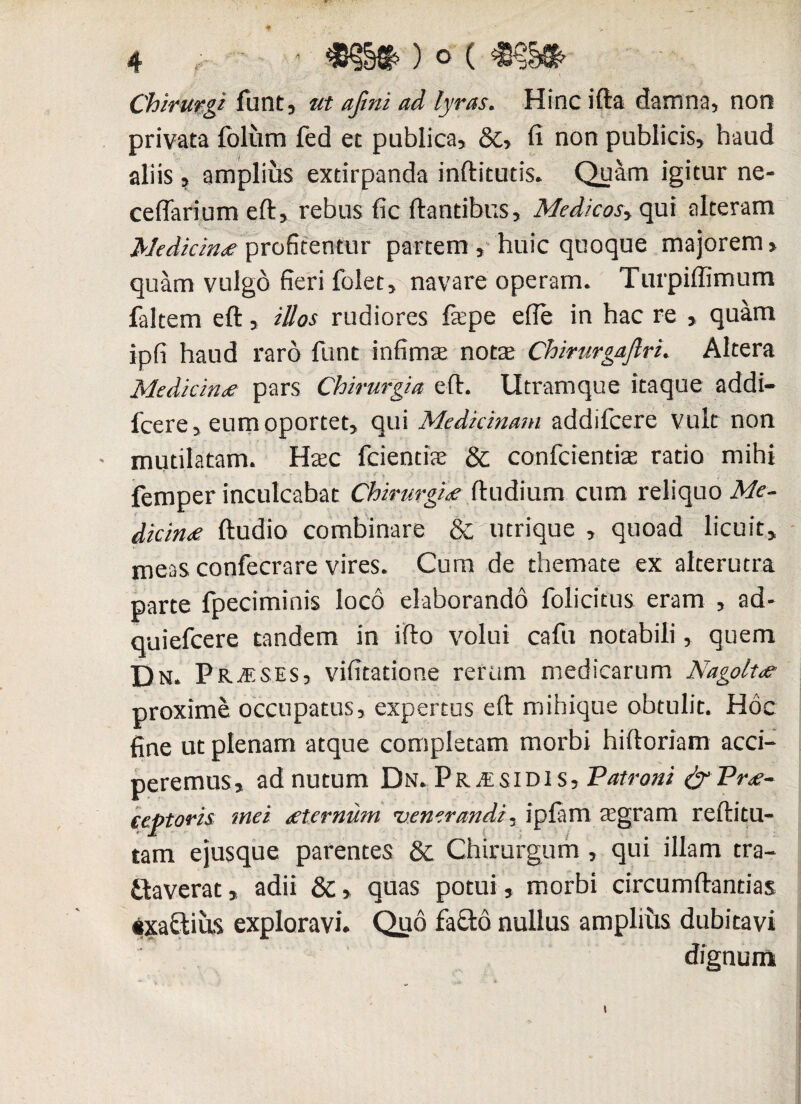 ■ Chirurgi funt, ut afini ad lyras. Hincifta damna, non privata folurn fed et publica, &, fi non publicis, haud aliis, amplius extirpanda inftitutis. Quam igitur ne¬ ce (fari um eft, rebus fic flantibus, Medicos* qui alteram Medicina profitentur partem , huic quoque majorem > quam vulgo fieri folet, navare operam. Turpiffimum faltem eft, illos rudiores fepe efte in hac re , quam ipfi haud raro funt infima; nota; Chirurgajlri. Altera Medicina pars Chirurgia eft. Utramque itaque addi— fcere, eum oportet, qui Medicinam addifcere vult non • mutilatam. Mxc fcientite & confcientiae ratio mihi femper inculcabat Chirurgiae ftudium cum reliquo Me¬ dicina ftudio combinare &',utrique , quoad licuit, meas confecrare vires. Cum de themate ex alterutra parte fpeciminis loco elaborando folicitus eram , ad- quiefeere tandem in ifto volui cafu notabili, quem Dn. P RjV.ses, vifitatione rerum medicarum Nagoltar proxime occupatus, expertus eft mibique obtulit. Hoc fine ut plenam atque completam morbi hiftoriam acci¬ peremus, ad nutum Dn. Pr.eSIDI s. Patroni & P re¬ ceptoris mei sternum venerandi. ipfam regram reftitu- tam ejusque parentes & Chirurgum , qui illam tra¬ ctaverat , adii dc, quas potui, morbi circumftantias $xa£tius exploravi. Quo faCto nullus ampliiis dubitavi dignum t