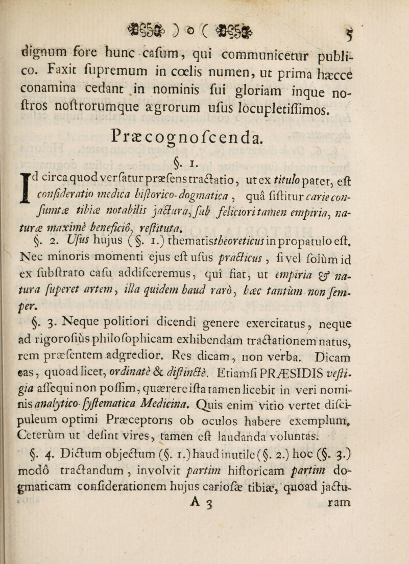 dignum fore hunc-catum, qui communicetur publi¬ co. F-axic fupremum in coelis numen, ut prima hacce conamina cedant .in nominis fui gloriam inque no- ftros noftrorumque agrorum ufus locupletiffimos. Prsecognofcenda. §• i. Id circa quod verfatur praefens traftatio, utex titulo patet, eft confideratio medica hi/lorico-dogmatica , qua fiftitur cariecon- fumtes tibue notabilis jaclura^fub feliciori tamen empina^ na- turee maxime beneficio, reftituta. §. 2. Ufus hujus (§. i.) ihemztistheoreticits in propatulo eft. Nec minoris momenti ejus eft ufus pratticus , fi vel folum id ex fubftrato cafu addifeeremus, qui fiat, ut empiria na¬ tura fuperet artem, illa quidem haud rard0 heee tantum non [em- per. §. 3. Neque politiori dicendi genere exercitatus, neque ad rigorofius philofophicam exhibendam traftationem natus, rem pra-fentem adgredior. Res dicam, non verba. Dicam eas, quoad licet, ordinate & diflinSie. Etiamfi PRiESlDIS vefti. gia aftequi non poftim, quaerere ifta tamen licebit in veri nomi¬ nis analytico fyftematica Medicina. Quis enim Vitio vertet difei- puleum optimi Praeceptoris ob oculos habere exemplum* i Ceterum ut defint vires, tamen eft laudanda voluntas. §. 4. Diftum obje&um (§. 1.) haud inutile (§. 2.) hoc (§., 3.) modo tra&andum , involvit partim hiftoricam parthn do¬ gmaticam confiderationem hujus cariofee tibiae, quoad jacftu- A 3 ram