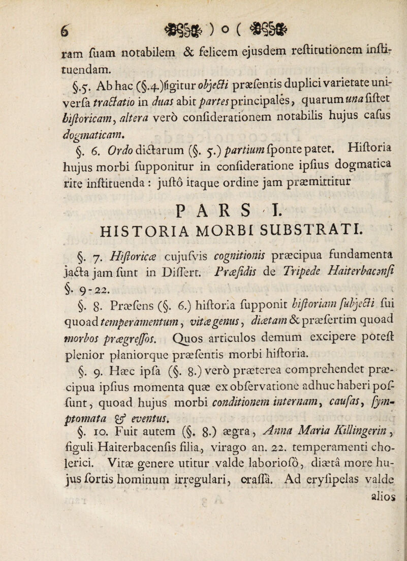 ram fiiam notabilem & felicem ejusdem reftitutionem infti- tuendam. §.5'. Ab hac (§.4.)|igitur objeSli praefentis duplici varietate uni- verfa tratiatio in (hias abit partes principales , quarum «/wfiftet biftoricam, altera vero confiderationem notabilis hujus cafus dogmaticam. §. 6. Ordo di&arum (§. 5.) partium {ponte patet» Hiftoria hujus morbi fupponitur in confideratione ipfius dogmatica rite infiituenda : jufto itaque ordine jam praemittitur PARS I. HISTORIA MORBI SUBSTRATI. §. 7. Hi flor ic a cujufvis cognitionis praecipua fundamenta ja&a jam funt in Differt. Fraefidis de Tripede Haiterbacdnfi §. 9-22. .i §. 8- Proefens (§. 6.) hiftoria fupponit hifioriam fubje&i fui quoad temperamentum, vitae genus, dicetam & praefertim quoad morbos prcegreffos. Quos articulos demum excipere poteft plenior planiorque prsefentis morbi hiftoria. §. 9. Haec ipfa (§. 8.) vero praeterea comprehendet prae¬ cipua ipfius momenta quae exobfervatione adhuc habenpof funt, quoad hujus morbi conditionem internam, c au fas, fym- pt ornat a & eventus. §. 10. Fuit autem (§„ 80 aegra y Anna Maria KiUingerin, figuli Haiterbacenfis filia,, virago an. 22. temperamenti cho- lerici. Vitae genere utitur valde laboriofo, diaeta more hu¬ jus fortis hominum irregulari, oralia. Ad erylipelas valde alios