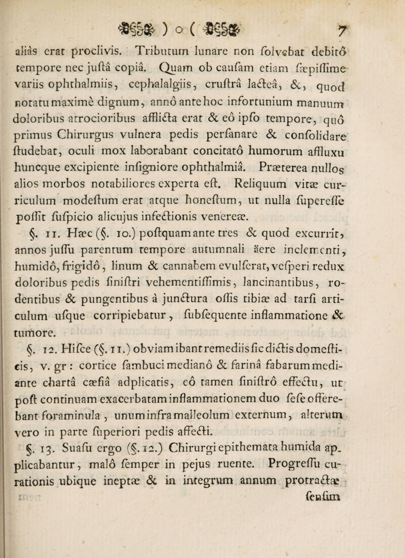 alias erat proclivis. Tributum lunare non folvebat debito tempore nec jufta copia. Quam ob caufam etiam fiepilfime variis ophthalmiis, cephalalgiis, cruftra la&ea, &, quod notatu maxime dignum , anno ante hoc infortunium manuum doloribus arrocioribus afflifta erat & eo ipfo tempore, quo primus Chirurgus vulnera pedis perfanare & confolidare ftudebat, oculi mox laborabant concitato humorum affiuxu huncque excipiente infigniore Ophthalmia. Praeterea nullos alios morbos notabiliores experta eft. Reliquum vitae cur- riculum modefium erat atque honeftum, ut nulla fupereffe pollit fufpicio alicujus infeftionis venereae. §. ii. Haec (§. io.) poftquamante tres & quod excurrity annos juflu parentum tempore autumnali aere inclementi, humido, frigido, linum & cannabem evulferat, vefperi redux doloribus pedis finiflri vehementiffimis, lancinantibus, ro¬ dentibus & pungentibus a junflura offis tibiae ad tarfi arti¬ culum ufque corripiebatur , fubfequente inflammatione & * • - i tumore. §. 12. Hifce (§. ii.) obviam ibant remediis ficdi&isdomefli- cis, v. gr : cortice fambuci mediano & farina fabarum medi¬ ante charta caefia adplicatis, eo tamen finiftro effechi, ut pofl: continuam exacerbatam inflammationem duo fefe offere¬ bant foraminula , unum infra malleolum externum, alterum vero in parte fuperiori pedis affefti. §. 13. Suafu ergo (§.12.) Chirurgi epithemata humrda ap. plicabantur, malo femper in pejus ruente. Progreflu cu¬ rationis ubique ineptae & in integrum annum protra&ae fenflm