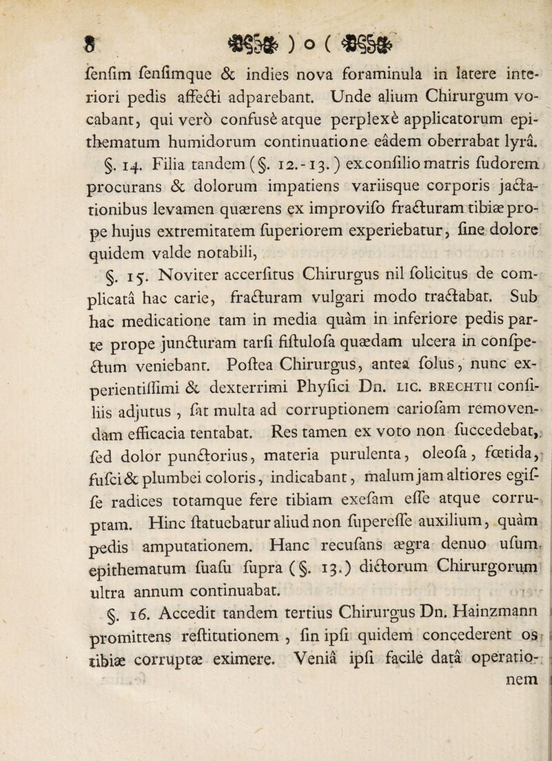 9 ) O ( %§§%> fenfim fenfimque & indies nova foraminula in latere inte¬ riori pedis affe&i adparebant. Unde alium Chirurgum vo¬ cabant, quivero confusi atque perplexi applicatorum epi¬ thematum humidorum continuatione eadem oberrabat lyra. §. 14. Filia tandem (§. 12.-13.) exconfilio matris fudorem procurans & dolorum impatiens variisque corporis jafta- tionibus levamen quaerens ex improvifo fra&uram tibiae pro¬ pe hujus extremitatem fuperiorem experiebatur, fine dolore quidem valde notabili, §. 15. Noviter accerfitus Chirurgus nil folicitus de com¬ plicata hac carie, fra£turam vulgari modo tra&abat. Sub hac medicatione tam in media quam in inferiore pedis par¬ te prope junfturam tarfi fiftulofe quaedam ulcera in conipe- £\um veniebant. Poftea Chirurgus, antea folus, nunc ex- perientiffimi & dexterrimi Phyfici Dn. lic. brechtii confi- liis adjutus , fat multa ad corruptionem cariofam removen¬ dam efficacia tentabat. Res tamen ex voto non fuccedebat,. fed dolor pun&orius, materia purulenta, oleofa, foetida, £ufci& plumbei coloris, indicabant, malum jam altiores egif fe radices totamque fere tibiam exefam efle atque corru¬ ptam. Hinc ftatuebatur aliud non fuperefie auxilium, quam pedis amputationem. Hanc recufans aegra denuo ufum epithematum fuafu fupra (§. 13.) di&orum Chirurgorum ultra annum continuabat. §. 16. Accedit tandem tertius Chirurgus Dn. Hainzmann promittens reftitutionem , fin ipfi quidem concederent os tibiae corruptae eximere. Venia ipfi facile data operatio¬