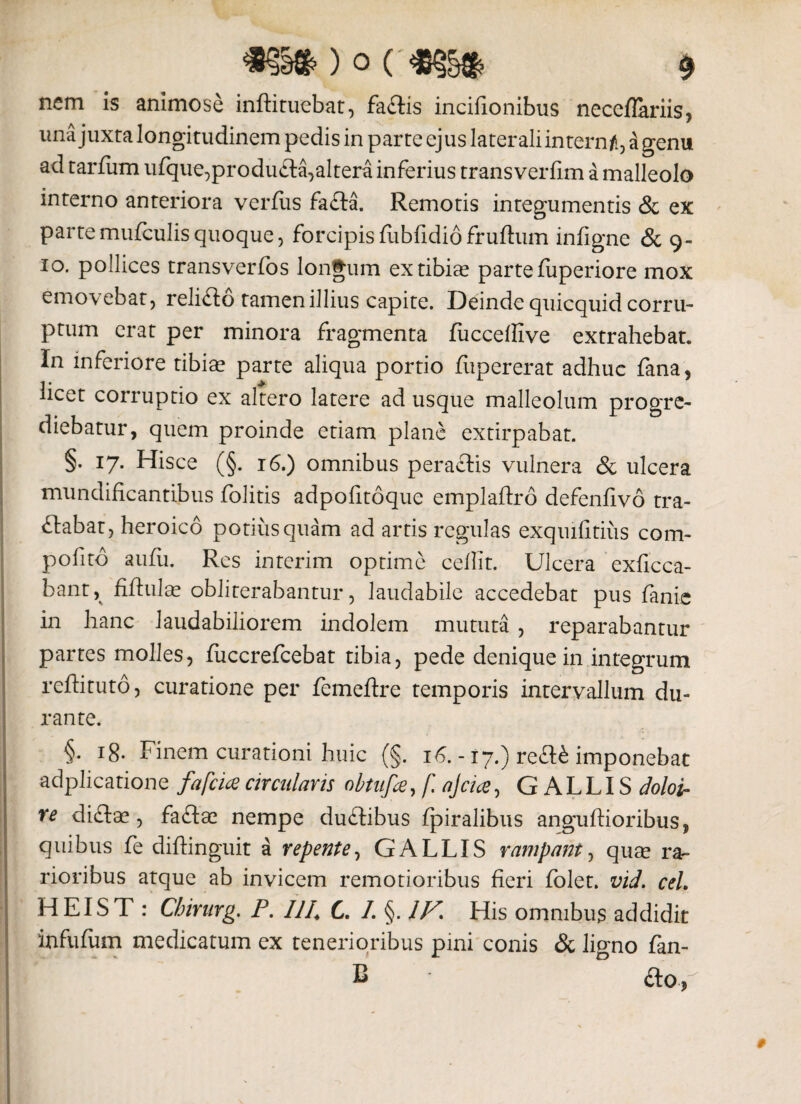 nem is animose inftituebat, fa£tis incifionibus neceflariis, una juxta longitudinem pedis in parte ej us laterali intern/i, a genu ad tarfum ufque,produ£ta,altera inferius transverfim a malleolo interno anteriora verfiis fa£ta. Remotis integumentis & ex partemufculisquoque, forcipisfiibfidiofruftum infigne & 9- 10. pollices transverfos longum ex tibias parte fuperiore mox emovebat, relifto tamen illius capite. Deinde quicquid corru¬ ptum erat per minora fragmenta fuccefiive extrahebat. In inferiore tibias parte aliqua portio fupererat adhuc fana, licet corruptio ex altero latere ad usque malleolum progre¬ diebatur, quem proinde etiam plane extirpabat. §. 17. Hisce (§. 16.) omnibus peractis vulnera & ulcera mundificantibus folitis adpofitoque emplaftro defenfivo tra¬ nabat, heroico potius quam ad artis regulas exquifitiiis com¬ potito aufu. Res interim optime cefiit. Ulcera exficca- bant, fiftulas obliterabantur, laudabile accedebat pus fanis in hanc laudabiliorem indolem mututa , reparabantur partes molles, fuccrefcebat tibia, pede denique in integrum reffituto, curatione per femeftre temporis intervallum du¬ rante. §• 18. Finem curationi huic (§. 16. -17.) re&£ imponebat adplicatione fafcice circularis obtufce, f. ajctce, GALLIS doloir re dictae, faftas nempe du£tibus fpiralibus anguftioribus, quibus fe diftinguit a repente, GALLIS rampant, qu® rar rioribus atque ab invicem remotioribus fieri folet. vid. ceL HEIST : Chirurg. P. IJI4 C. /. §. /F His omnibus addidit infufum medicatum ex tenerioribus pini conis & ligno fan- : B cto.