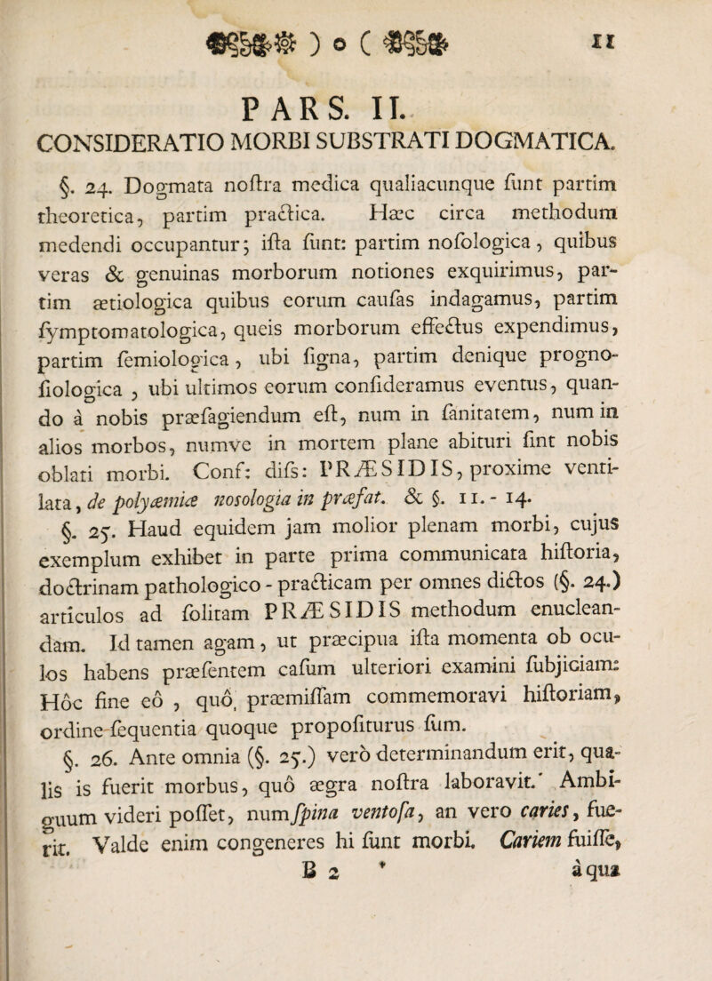 PARS. II- CONSIDERATIO MORBI SUBSTRATI DOGMATICA. §. 24. Dogmata noftra medica qualiacunque funt partim theoretica, partim pra&ioa. Haec circa methodum medendi occupantur; ifta funt: partim nofologica, quibus veras & genuinas morborum notiones exquirimus, par¬ tim aetiologica quibus eorum caufas indagamus, partim fymptomatologica, queis morborum effeftus expendimus, partim femiologica, ubi ftgna, partim denique progno- fiologica , ubi ultimos eorum confideramus eventus, quan¬ do a nobis praefagiendum eft, num in fanitarem, num in alios morbos, numve in mortem plane abituri fint nobis oblati morbi. Conf; difs: VRMSID IS, proxime venti¬ lata, de polyamue nosologiain prcefat. & §. 11.- 14. §. 25. Haud equidem jam molior plenam morbi, cujus exemplum exhibet in parte prima communicata hiftoria, do&rinam pathologico - prafticam per omnes di£tos (§. 24.) articulos ad folitam FR/E SIDIS methodum enuclean¬ dam. Id tamen agam, ut praecipua ifta momenta ob ocu¬ los habens praefentem cafiim ulteriori examini fiibjiciam: Hoc fine eo , quo, praemiftam commemoravi hiftoriam* ordine'fequentia quoque propofiturus fum. §. 26. Ante omnia (§. 25.) vero determinandum erit, qua¬ lis is fuerit morbus, quo aegra noftra laboravit. Ambi¬ guum videri poflet, num [pina vento[a, an vero caries, fue- ] rit# Valde enim congeneres hi funt morbi. Cariem fuiffe, B 2 * aqua