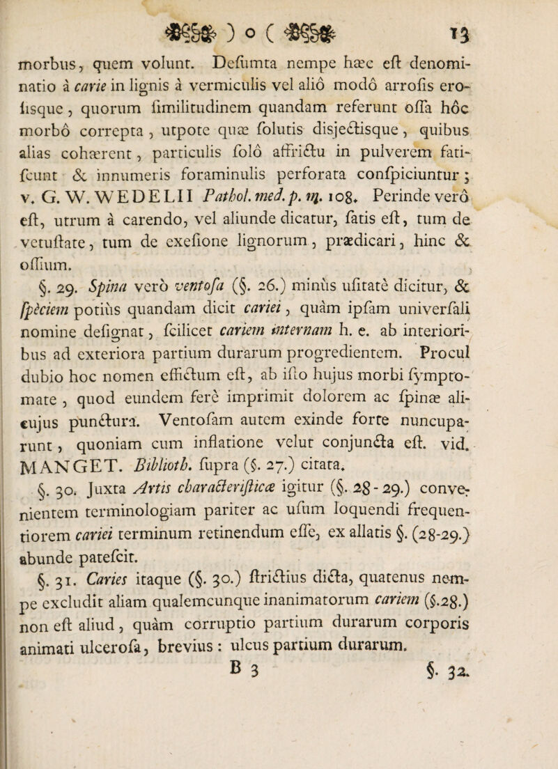 morbus 5 quem volunt. Deftunta nempe heec eft denomi- lisque 3 quorum ftmilitudinem quandam referunt offa hoc morbo correpta , utpote quae folutis disje&isque, quibus alias cohaerent, particulis folo affriftu in pulverem fati- fcunt & innumeris foraminulis perforata confpiciuntur; v* G. W. W E D E L11 Pathol. med. p. t%. i o8* Perinde vero eft, utrum a carendo, vel aliunde dicatur, fatis eft, tum de vetuftate, tum de exefione lignorum, praedicari, hinc & offuim. } §. 29. Spina vero ventofa (§. 26.) miniis ufitate dicitur, & Ipiciem potiiis quandam dicit cariei, quam ipfam univerfali nomine defignat, fcilicet cariem internam h. e. ab interiori¬ bus ad exteriora partium durarum progredientem. Procul dubio hoc nomen effiftum eft, ab ifto hujus morbi fympto¬ rnate , quod eundem fere imprimit dolorem ac fpina? ali- cujus punftura. Ventofam autem exinde forte nuncupa¬ runt , quoniam cum inflatione velut conjun&a eft. vid. M ANGET. Biblioth. fiipra (§. 27.) citata* §. 30. Juxta Artis cbaratterifticce igitur (§. 28-29.) conve: nientem terminologiam pariter ac ufum loquendi frequen- tiorem cariei terminum retinendum effe, ex allatis §. (28-29.} abunde patefeit. §.31. Caries itaque (§. 30.) ftri&ius difla, quatenus nem¬ pe excludit aliam qualemcunque inanimatorum cariem (§.28.) non eft aliud, quam corruptio partium durarum corporis animati ulcerofa, brevius : ulcus partium durarum.
