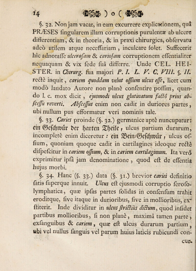 §. 32. Non jam vacat, in eam excurrere explicationem, qua PRAESES lingularem illam corruptionis purulentas ab ulcere differentiam, & in theoria, & in praxi chirurgica, obfervatu adeo utilem atque neceffariam , inculcare folet. Suffecerit hic adnotaffe ulcerofam & cariofam corruptionem effentialiter nequaquam & vix fede fua differre. Unde CEL. HEI- STER. in Chirnvg. fua majori P. L L. V\ C V11L §. 1L refte inquit, cariem quoddam velut offium ulcus ejjey licet cum modo laudato Autore non plane confentire pollim, quan¬ do 1. c. mox dicit , ejusmodi ulcus glutinatam facio prius ab- fcejfu reverti♦ Abfcejfus enim non cadit in duriores partes , ubi nullum pus effbrmatur veri nominis tale. §. 33. Caries proinde (§. 32.) germanice apte nuncupatur: dn ©efdjtDUi* bet f)artcn Sf)dlC t ulcus partium durarum, incomplete enim diceretur : dtt 35dlV©cfd)tt)tlt’ 1 ulcus of¬ fium , quoniam quoque cadit in cartilagines ideoque re<fte difpefcitur in cariem offium, & in cariem cartilaginum. Ita vero exprimitur ipfa jam denominatione , quod eft de effentia hujus morbi. §. 34. Hanc (§. 33.) data (§. 31.) brevior cariei definitio fatis fuperque innuit. Ulcus eft ejusmodi corruptio ferofo- lymphatica, qute ipfas partes folidas in confenfum trahit eroditque, five itaque in durioribus, live in mollioribus, ex ftiterit. Inde dividitur in ulcus ftriSliiis diffum^ quod infidet partibus mollioribus, fi non plane, maxima tamen parte , exfanguibus & cariem, quse eft ulcus durarum partium y libi vel nullus fimguis vel parum huius laticis rubicundi con-