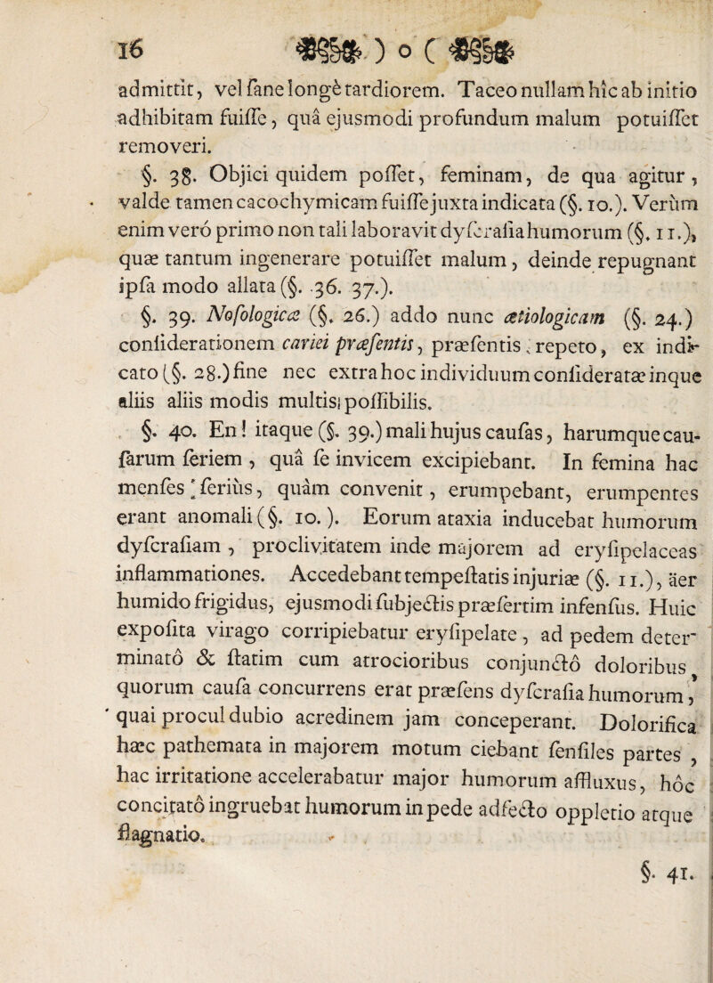 admittit, vel fanelongfe tardiorem. Taceo nullam hic ab initio adhibitam fuiffe, qua ejusmodi profundum malum potuiffet removeri. §. 38. Objici quidem poffet, feminam, de qua agitur, valde tamen cacochymicam fuiffe juxta indicata (§. io.). Veriim enimvero primo non tali laboravit dyfcrafiahumorum (§♦ ii.)> quae tantum ingenerare potuiffet malum, deinde repugnant ipfa modo allata (§. .36. 37.). §. 39. Nofologica (§. 26.) addo nunc cetiologicam (§. 24.) conliderationem cariei prafientis, prsefentis < repeto, ex indi¬ cato (§. 28.) fine nec extra hoc individuum conliderataeinque diis aliis modis multisi poffibilis. §♦ 40. En ! itaque (§. 39.) mali hujus caufas, harumquecau- farum feriem , qua fe invicem excipiebant. In femina hac menfes a ferius, quam convenit, erumpebant, erumpentes erant anomali (§. 10.). Eorum ataxia inducebat humorum dyfcrafiam , proclivitatem inde majorem ad eryfipelaceas inflammationes. Accedebant tempeftatis injuriae (§. 11.), aer humido frigidus, ejusmodi fubje&ispraefertim infenfus. Huic expolita virago corripiebatur eryfipelate, ad pedem deter minato & ftatim cum atrocioribus conjun&o doloribus quorum caufa concurrens eratpraffens dyferafiahumorum,* ' quai procul dubio acredinem jam conceperant. Dolorifica htec pathemata in majorem motum ciebant fenfiles partes , hac irritatione accelerabatur major humorum affluxus, hoc concitato ingruebat humorum in pede adfe£io oppletio atque fl agnatio, §• 41*