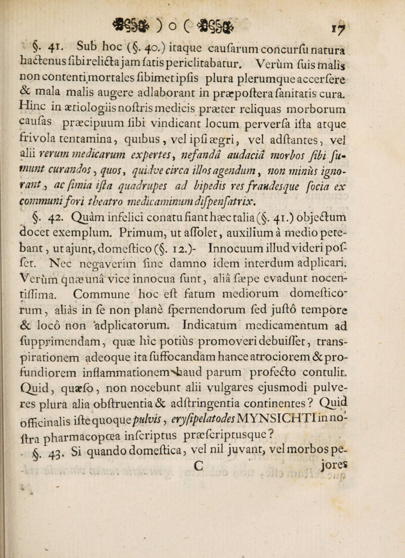 §• 41. Sub hoc (§. 40.) icaque caularum concurfu narura haftcnus hbireli&a jam fatis periclitabatur* Verum luis malis non contenti mortales fibimetipfis plura plerumque accerfere & mala malis augere adlaborant in praepofterafanitatis cura. Hinc in aetiologiis noflris medicis praeter reliquas morborum caulas praecipuum libi vindicant locum perverfa ilfa atque frivola tentamina, quibus , vel ipfiaegri, vel aditantes, vel alii rerum medicarum expertes, nefanda audacia morbos Jibi fu- tnunt curandos, quos, quidve circa illos agendum, non minus igno¬ rant, ac ftmia ijla quadrupes ad bipedis res fraudes que focia ex communi fori theatro medicaminum difpenfatrix. §. 42. Quam infelici conatu fiant haec talia (§. 41.) objeftum docet exemplum. Primum, ut affolet, auxilium a mediopete- bant, utajunt, domcftico (§. 12.)“ Innocuum illud videri pof fer. Nec negaverim fine damno idem interdum adplicari. Verum qnaeuna vice innocua limt, alia faepe evadunt nocen- tillima. Commune hoc eft fatum mediorum domeftico » r . rum, alias in fe non plane Ipernendorum fed jufto tempore & loco non adplicatorum. Indicatum medicamentum ad liipprimendam, quae hic potius promoveri debuilfet, trans- pirationem adeoque ita fufFocandamhanceatrociorem&pro¬ fundiorem inflammationem^aud parum profefto contulit. Quid, quaelb , non nocebunt alii vulgares ejusmodi pulve¬ res plura alia obftruentia & adftringentia continentes? Quid officinalis iftequoqu e pulvis, eryfipelatodes MYNSICHTIinno- ftra pharmacopcea infcriptus praefcriptusque? . & 42. Si quando domeftica, vel nil juvant, vel morbos pe- C jores