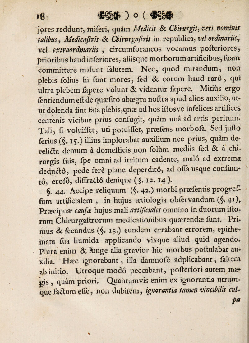 jorcs reddunt, miferi, quam Medicis & Chirurgis, wri nominis talibus y Medicaftns & Chirurgaftris in republica, vel ordinariis, Vel extraordinariis , circumforaneos vocamus pofteriores, prioribus haud inferiores, aliisque morborum artificibus, fuam committere malunt falutem, Nec, quod mirandum, non plebis folius hi funt mores, fed & eorum haud raro , qui ultra plebem fapere volunt & videntur fapere. Mitius ergo fentiendumefide quaefito abaegra nofira apud alios auxilio, ut¬ ut doknda lint fata plebis,qnae ad hosiftosve infelices artifices centenis vicibus prius confugit, quam una ad artis peritum* Tali? fi voluifiet, uti potuiffet, praefens morbofa, Sed jufto ferius (§. 15.) illius implorabat auxilium nec prius, quam de- reli£la demum a domefticis non folum mediis fed & a chi¬ rurgis fiiis, fpe omni ad irritum cadente, malo ad extrema decfiifld, pede fere plane deperdito, ad offa usque confum- to, erofo, difffa£to denique (§. 12.14). §. 44. Accipe reliquum (§. 42.) morbi praefentis progreC fum artificialem , in hujus aetiologia obfervandum (§.41), Praecipuae caufa hujus mali artificiales omnino in duorum ifio* rum Chirurgaftrorum medicationibus quaerendae funt. Pri¬ mus & fecundus (§. 13.} eundem errabant errorem, epithe¬ mata fiia humida applicando vixque aliud quid agendo. Plura enim & fonge alia gravior hic morbus poftulabat au¬ xilia. Haec ignorabant, illa damnofe adplicabant, faltem ab initio. Utroque modo peccabant, pofteriori autem ma¬ gis y quam priori. Quantumvis enim ex ignorantia utrum¬ que fa&um effe, non dubitem, ignorantia tamen vincibilis cui- fa