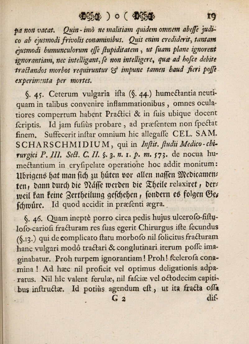pa non vacat. <2?/// - ti/;o malitiam quidem omnem abejfe judi¬ co ab ejusmodi frivolis conaminibus. Quis enim crediderit, tantam ejusmodi humunculorum ejfe flupiditatem , ut fuam plane ignorent ignorantiam^ nec intelligant^fe non inteUigerey qua ad bofce debite traBandos morbos requiruntur impune tamen baud fieri pojfe experimenta per mortes. §.45. Ceterum vulgaria ifla (§. 44.) hume&antia neuti- quam in talibus convenire inflammationibus , omnes ocula¬ tiores compertum habent Pra£lici & in fuis ubique docent feriptis. Id jam fufius probare , ad pratentem non fpeftat finem, Suffecerit inftar omnium hic allegaffe CEL. SAM. SCHARSCHMIDIU M, qui in Infiit. ftudii Medico - chi¬ rurgici P. 111. SeB. C. 11. §. 3. n. 1. p. m. ;7$. de nocua hu- meftantium in eryfipelate operatione hoc addit monitum: illmgen£ fjaf man ftcb ju puteri t>or allen najjett Sftebtcametv tenf bann tmrcf) bte 9?dffe mtbm bk S&eile relaxiret f ber* w\l fan fetne 3ert&ei&mg gefcf)efjen, fonbern fdgen fc^rourc. Id quod accidit in praefenti aegra, # §. 46. Quam inepte porro circa pedis hujus ulcerofo-fiflu- lofo-cariofl frafturam res fiias egerit Chirurgus ifte fecundus (§-I3-) de complicato flatu morbofo nil folicitus fra£turam hanc vulgari modo tra&ari & conglutinari iterum poffe ima¬ ginabatur. Proh turpem ignorantiam! Proh! fcelerofa cona¬ mina ! Ad haec nil proficit vel optimus deligationis adpa- ratus. Nil hic valent ferulae, nil fafeiae vel oftodecim capiti-* bus inftru&ae. Id potius agendum eft > ut ita frafta offa C z difc