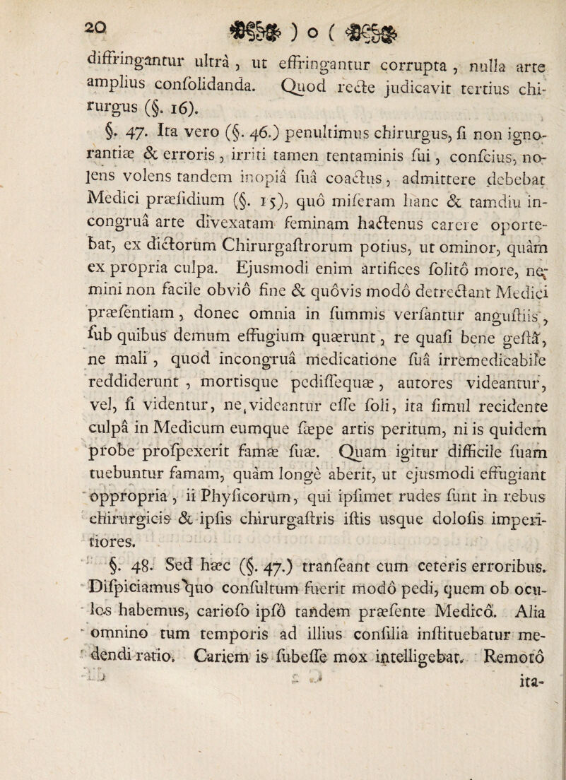 diffringantur ultra , ut effringantur corrupta , nulla arte amplius confolidanda. Quod recte judicavit tertius chf rurgus (§. 16). §* 47* vero (§. 46.) penultimus chirurgus, fi non igno¬ rantias & erroris , irriti tamen tentaminis fui, confcius, no¬ lens volens tandem inopia fua coaclus, admittere debebat Medici praefiditim (§. 15), quo miferam hanc & tamdiu in- congrua arte divexatam feminam haftenus carere oporte¬ bat, ex dictorum Chirurgaftrorum potius, ut ominor, quam ex propria culpa. Ejusmodi enim artifices folito more, ner mini non facile obvio fine & quovis modo detrectant Medici praefentiam , donec omnia in fummis verfantur anguftiis, fub quibus demum effugium quaerunt , re quafi bene gefta, ne mali , quod incongrua medicatione fua irrbmedicabife reddiderunt , mortisque pediffequse, autores videantur, vel, fi videntur, ne,videantur effe foli, ita fimul recidente culpa in Medicum eumque fiepe artis peritum, ni is quidem probe profpexerit famte fltae. Quam igitur difficile fiiam tuebuntur famam, quam longe aberit, ut ejusmodi effugiant oppropria , ii Phylleorum , qui ipfimet rudes furit in rebus chirurgicis & ipfis chirurgaftris iftis usque dolofis imperi¬ tiores, §. 48. Sed haec (§. 4y.) tranfeant cum ceteris erroribus. Difpiciamus^quo confultum fuerit modo pedi, quem ob ocu¬ lor habemus, cariofo ipfd tandem prsefente Medica Alia K omnino tum temporis &d illius confilia inffituebatur me¬ dendi ratio, Cariem is fiibeffe mox intdligebat. Remoto