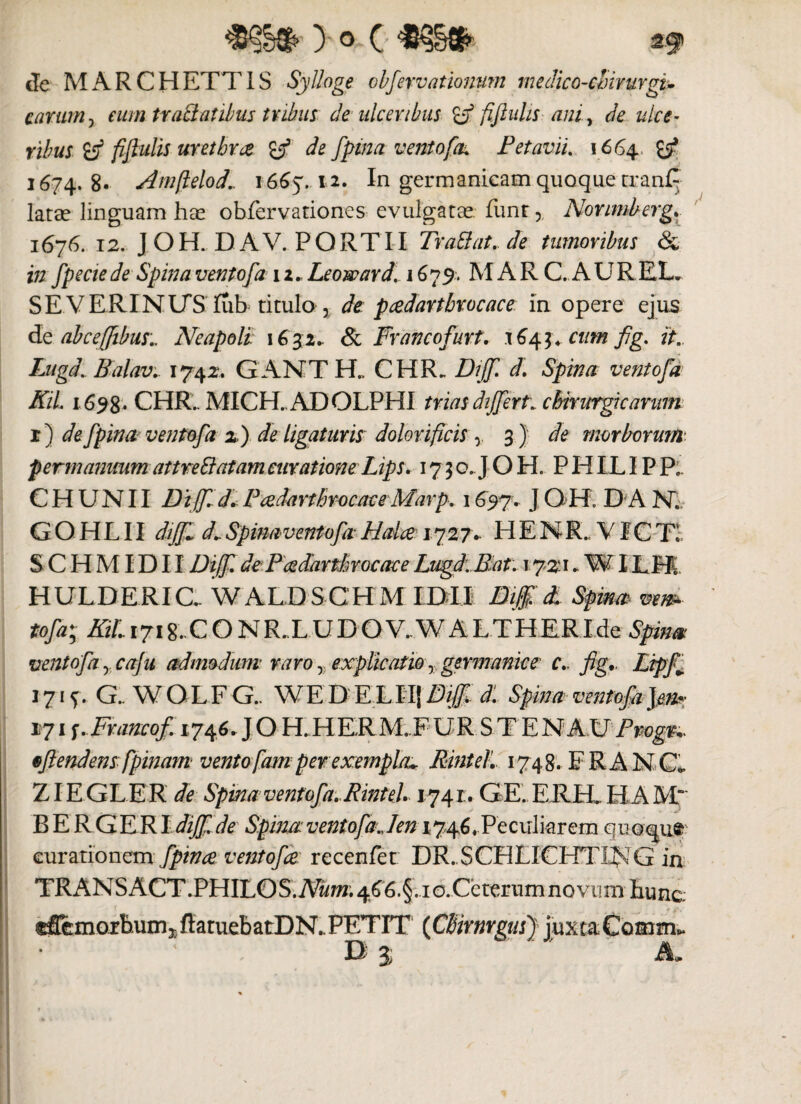 y ° > c de MARCHETT1S Syttoge obfervationum medico-clnmrgu carum , eum tratt at ibus tubus de ulceribus °a fijluhs ani, de ulce¬ ribus iff fifiulis uretbrce y3 de fpina vento\fk P et avii. 1664 £/ 1674. 8« Arnfielod.. 1665. 12. In germanicam quoque tranC larse linguam has obfervationes evulgatas, funr,, Norimberg. 1676. 12. J OH. DAV. PORTII Trattat. de tumoribus & in fpeciede Spinaventofa 12... Leoward. 1679. MAR C. AUREX. SE VERINLTS fub titulo , de pcedartbrocace in opere ejus d <e ab ce ([ibus:, Neapoli 1632. & Francofurt. 1643«. cum fig. it.. Luga. Balavi 1742+ G ANT H., CHR„ Dijf. d. Spina ventofa KiL 1698. CHR.. MICH. ADOLPHI trias differt. chirurgicarum r) de fpina ventofa 2) de ligaturis dolor i ficis y 3 } de morborum, p erm anuum attrett at am curatione Lips. 17 3 o.J O H. P HILIP P. C H U N11 Diffid. Pcedartbrocace Marp. 16.97. J OH. D A NV GOHLII dffl d»SpinaventofiHalce 1727- HENR. V1CT! SCHMIDIIDijf. dePcedartbrocaceLwgd.Bat. 172:1. WILH HULDERia WALDSCHMIDII Bff. d. Spina ven^- tofa'y KiL 1718. CONR.LUDO V. W A L T H ER Ide Spina ventofa yCafu admodum raro y explicatio r germanice c. fig*. Lipff 1715. G.WOLFG.. W E D E.LIIJ Biffi. d. Spinaventofi]m: 171 f-Francofi 1746* J O H.HEEM.FURSTENAUf^. eflendens fpinam vento [am per exempla*. RinteL 1748. FRANC, ZIEGLE R de Spina ventofa. RinteL 1741. GE. ERH. HA M~ B E R GERI dijf.de Spina ventofa., len 1746.Peculiarem quoque curationem fpina ventofa recenfet DR. SCHIJCHTING in TRANSACT.PHILOSiiV«w. 4^'6.§. idCeterum novum hunc ®ffemorb,iimIfIatuebatDN.PETIT (CbirnrgusJ ]uxta€omm^