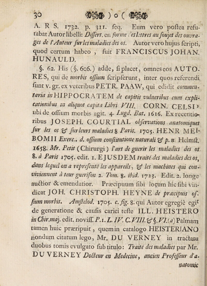 ■ v - - * ... A. R S. 1732. p. 311. feq. Eum vero pcftea refu¬ tabat Auror libelli: Differt, en forme ceslettres au foujet des ouvra- ges de f Autem furies maladies des os. Autor vero hujus fcripti, quod certum habeo , fuit FRANCISCUS JOHAN. hunauld. §• 62. His (§. 6c6.) adde> fi placet, omnes eos AUT O- RE S-j qui de morbis ofjium fcripferunt , inter quos referendi fimt v. gr. ex veteribus P ET R. PAAW, qui edidit commen¬ taria z/2HIPPOCRATEM de capitis vulneribus cum expli¬ cationibus in aliquot capita Libri VI 11. CORN. CELSI > ubi de o fixum morbis agit. 4. Lugd. Bat. 1616. Exrecentio- ribus JOSEPH. COUR.TIAL obfervations ■ anatomiques fur les os (f furleurs maladies 8 Paris. 1705. HENR M EF BOMII Ex ere.. d. ojjimn confutatione naturali & p. n. Helmffl. 1^58- Afr. Petit (Chirurgi) !art deguerir les maladies des os d Paris 17oy. edit. 1.EJUSDEM traite des maladies des os7 dans lequel on a reprefente les appareils, les machines qui con- viviennent d teur guerifon 2. Tom. 8» ibid. 1723. Edit. 2. longe auftior & emendatior. Praecipuum fibi locum hic fibi vin¬ dicat JOH. CHRISTOPH. HEYNE de praecipuis of fium morbis. Amflelod. 1705. c.fig. 8. qui Autor egregie egic de generatione & caufis cariei tefte ILL. HEISTERO in Chir.maf edit, noviffi P.i.L, IV, C. VIIL&§. VI.{d) Palmam tamen huic praeripuit, quemin catalogo HEISTERIANO nondum citatum lego, Mr, DU VERNE Y in traftam duobus tomis evulgato fiib titulo: Traite des maladies par Mr. BU VERNEY Docleur en Medecine, ancien Profejfeur da-