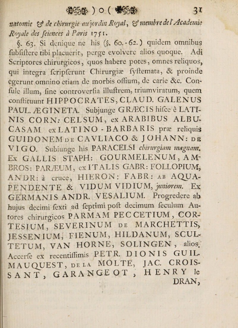 ) o (mm> 3* n/ttomie £jf de chirurgie aujordin Royal, ro menibre de l Academie Royale des fciences d Paris ! 7 f t. §. 63. Si denique ne his (§. 60.-62.) quidem omnibus fiibfificre tibi placuerit, perge evolvere alios quoque. Adi Scriptores chirurgicos, quos habere potes, omnes reliquos, qui integra fcripferunt Chirurgiae fyftemata, & proinde egerunt omnino etiam de morbis ollium, de carie &c. Con- fule illum, fine controverfia illuftrem, triumviratum, quem conftituunt HIPPOCRATES, CLAUD. GALENUS PAUL. iLGINETA. Subjunge GR/ECIS hifce e LATI¬ NIS CORN: CELSUM, ex ARABIBUS ALBU- CASAM ex L AT I NG - B ARB A RIS prte reliquis GUIDONEM de CAVLIACO & JOHANN: de VI G O. Subiunge his PARACELSI chirurgiam magnam. Ex GALLIS STAPH: GOURMELENUM, AM' BROS: PARFEUM, cx ITALIS GABR: FOLLOPIUM, ANDR: a cruce, HIERON: FABR: ab AQUA- PENDENTE & VIDUM VIDIUM, juniorem. Ex GERMANIS ANDR. VESALIUM. Progredere ab hujus decimi fiexti ad feptimi poft decimum feculum Au- tores chirurgicos PARMAM PECCETIUM, COR- TESIUM SEVERINUM de MARCHETTIS, JESSENIUM, FIENUM, HILDANUM, SCUL- TETUM, VAN HORNE, SOLINGEN , alios. Accerfe ex recentiffimis PETR. DIONIS GUIL. MAUOUEST, dela MOLTE, JAC. CROIS- SANT, GARANGEOT , HENRY le DRAN,