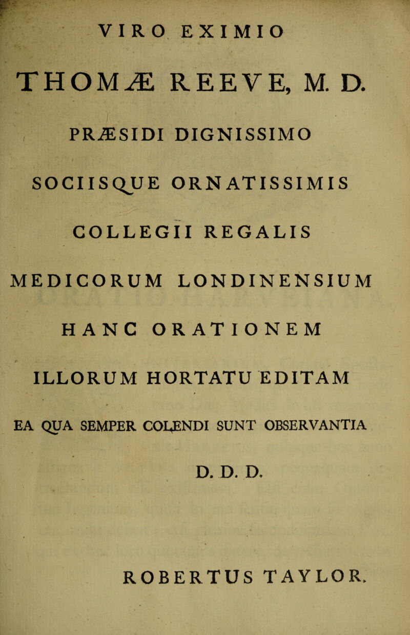 VIRO EXIMIO THOMiE REEYE, M. D. PR-SSIDI DIGNISSIMO SOCIISQUE ORNATISSIMIS COLLEGII REGALIS MEDICORUM LONDINENSIUM HANC ORATIONEM ILLORUM HORTATU EDITAM * . > # ^ _____ 1 . EA QUA SEMPER COLENDI SUNT OBSERVANTIA * D. D. D, ROBERTUS TAYLOR,