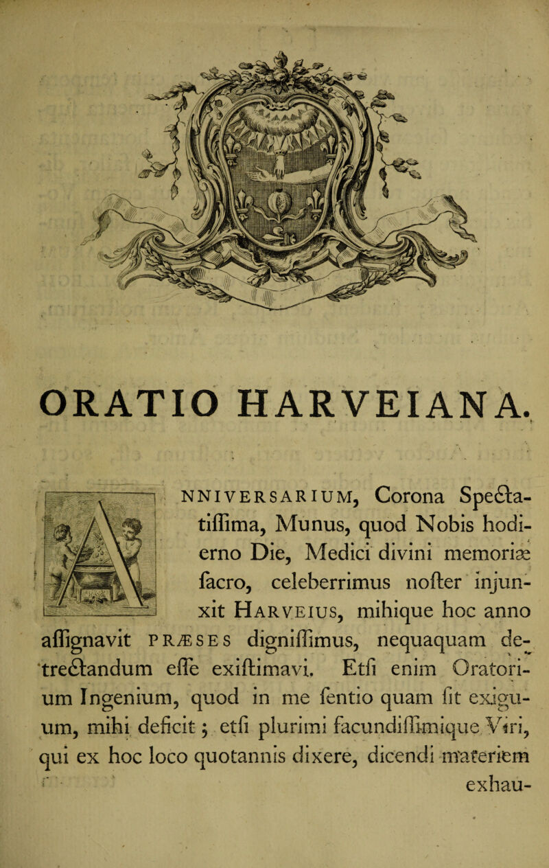 ORATIO HARVEIANA. j . * nniversarium, Corona Spe£ta- tiflima, Munus, quod Nobis hodi¬ erno Die, Medici divini memoriae facro, celeberrimus nofter injun¬ xit H arveius, mihique hoc anno aflignavit praeses digniffimus, nequaquam de- tre&andum effe exiftimavi. Etfi enim Oratori¬ um Ingenium, quod in me fentio quam fit exigu¬ um, mihi deficit; etfi plurimi facundiffimique Viri, qui ex hoc loco quotannis dixere, dicendi materiem r exhau-
