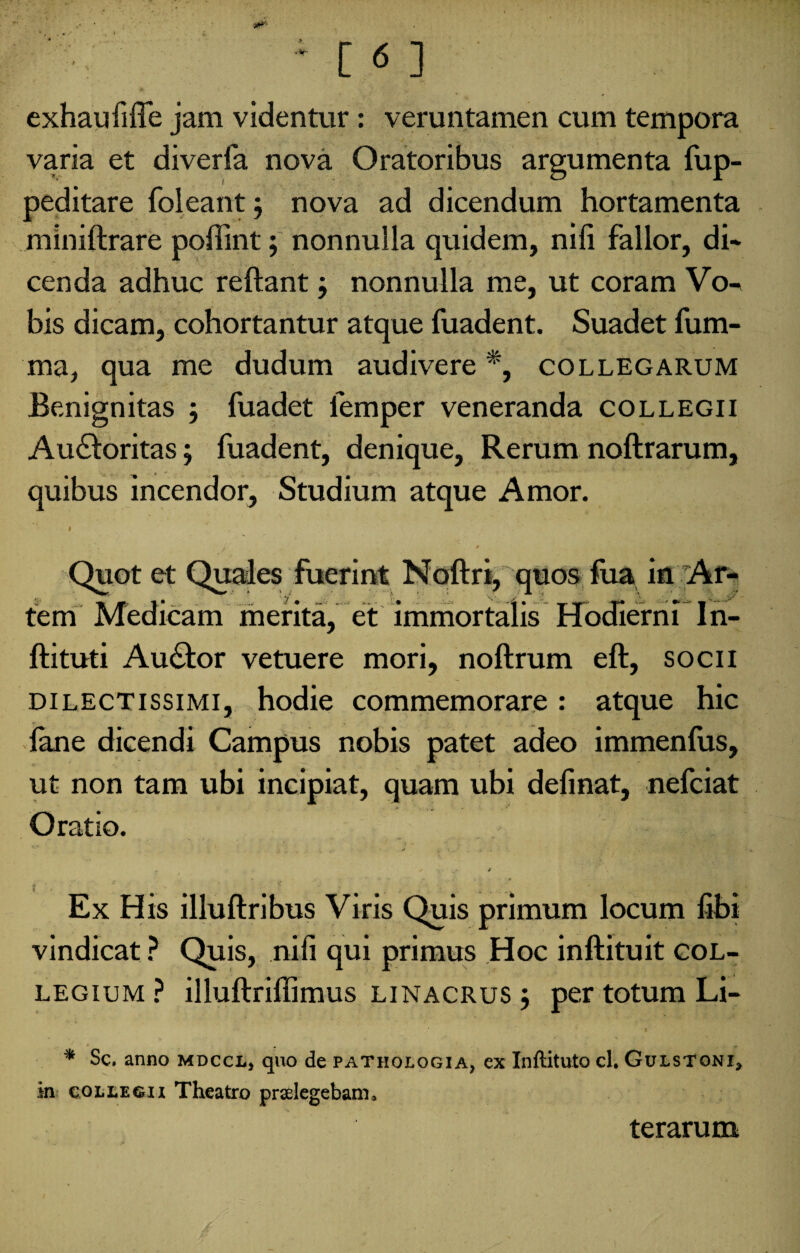 exhaufiffe jam videntur: veruntamen cum tempora varia et diverfa nova Oratoribus argumenta fup- peditare foleant; nova ad dicendum hortamenta miniftrare poffint; nonnulla quidem, nili fallor, di* cenda adhuc reftant j nonnulla me, ut coram Vo- bis dicam, cohortantur atque fuadent. Suadet fum- ma, qua me dudum audivere *, collegarum Benignitas ; fuadet femper veneranda collegii Au£loritas; fuadent, denique, Rerum noftrarum, quibus incendor, Studium atque Amor. i Quot et Quales fuerint Noftri, quos fua in Ar fem Medicam merita, et immortalis Hodierni In- ftituti Au&or vetuere mori, noftrum eft, socii dilectissimi, hodie commemorare : atque hic fane dicendi Campus nobis patet adeo immenlus, ut non tam ubi incipiat, quam ubi definat, nefciat Oratio. Ex His illuftribus Viris Quis primum locum libi vindicat ? Quis, nili qui primus Hoc inftituit col¬ legium ? illuftriffimus linacrus j per totum Li- * Sc. anno mdccl* quo de pathologia, ex Inftituto cl. Gulstqni* in collegii Theatro praelegebam» terarum