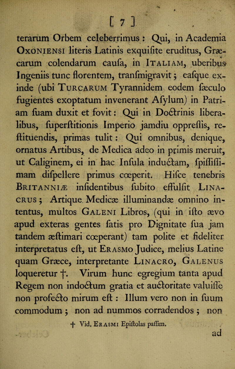 terarum Orbem celeberrimus: Qui, in Academia Oxoniensi literis Latinis exquifite eruditus, Grae¬ carum colendarum caufa, in Italiam, uberibus Ingeniis tunc florentem, tranfmigravit 5 eafque ex¬ inde (ubi Turcarum Tyrannidem eodem faeculo fugientes exoptatum invenerant Afylum) in Patri¬ am luam duxit et fovit: Qui in Dodlrinis libera¬ libus, fuperftitionis Imperio jamdiu oppreflis, re- ftituendis, primas tulit: Qui omnibus, denique, ornatus Artibus, de Medica adeo in primis meruit, ut Caliginem, ei in hac Infula indu&am, fpiflifli- mam difpellere primus coeperit. Hifce tenebris Britannia infidentibus fubito effulfit Lina- crus ; Artique. Medicae illuminandae omnino in¬ tentus, multos Galeni Libros, (qui in ifto aevo apud exteras gentes fatis pro Dignitate fua jam tandem aeftimari coeperant) tam polite et fideliter interpretatus eft, ut Erasmo Judice, melius Latine quam Graece* interpretante Linacro, Galenus loqueretur j. Virum hunc egregium tanta apud Regem non indo&um gratia et au&oritate valuille non profecto mirum eft : Illum vero non in fuum commodum : non ad nummos corradendos ; non •f- Vid. Erasmi Epiftolas paffim. . ad