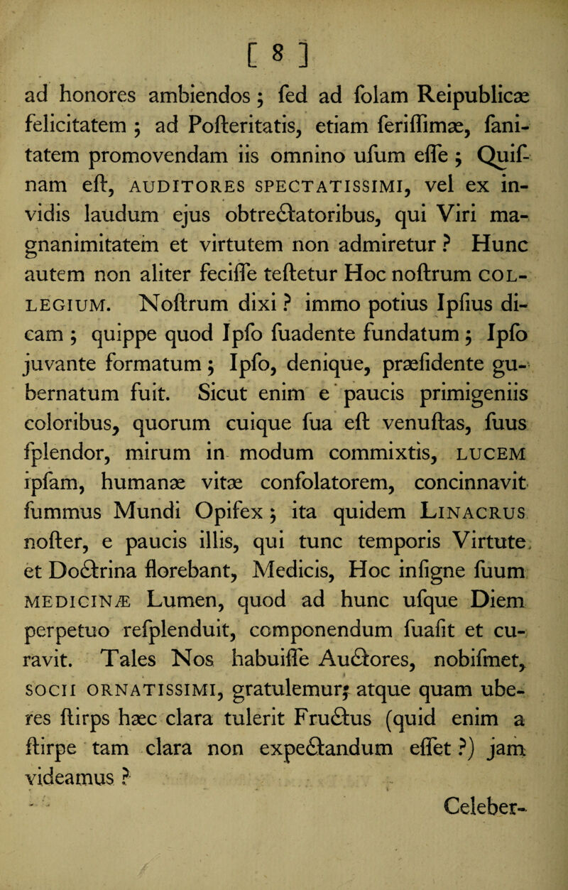 ad honores ambiendos; fed ad folam Reipublicae felicitatem 5 ad Pofteritatis, etiam feriflimae, fani- tatem promovendam iis omnino ufum efle ; Quif- nam eft, auditores spectatissimi, vel ex in- vidis laudum ejus obtrectatoribus, qui Viri ma¬ gnanimitatem et virtutem non admiretur ? Hunc autem non aliter fecifle teftetur Hoc noftrum col¬ legium. Noftrum dixi ? immo potius Ipfius di¬ cam ; quippe quod Ipfo luadente fundatum 5 Iplo juvante formatum 5 Ipfo, denique, praefidente gu¬ bernatum fuit. Sicut enim e paucis primigeniis coloribus, quorum cuique fua eft venuftas, fuus fplendor, mirum in modum commixtis, lucem ipfam, humanae vitae confolatorem, concinnavit fummus Mundi Opifex ; ita quidem Linacrus nofter, e paucis illis, qui tunc temporis Virtute, et DoCtrina florebant, Medicis, Hoc infigne luum medicinae Lumen, quod ad hunc ufque Diem perpetuo refplenduit, componendum fualit et cu¬ ravit. Tales Nos habuifle Audftores, nobifmet, socii ornatissimi, gratulemurj atque quam ube¬ res ftirps haec clara tulerit FruChis (quid enim a ftirpe tam clara non expedandum eflet ?) jam videamus ? r •*- » Celeber-