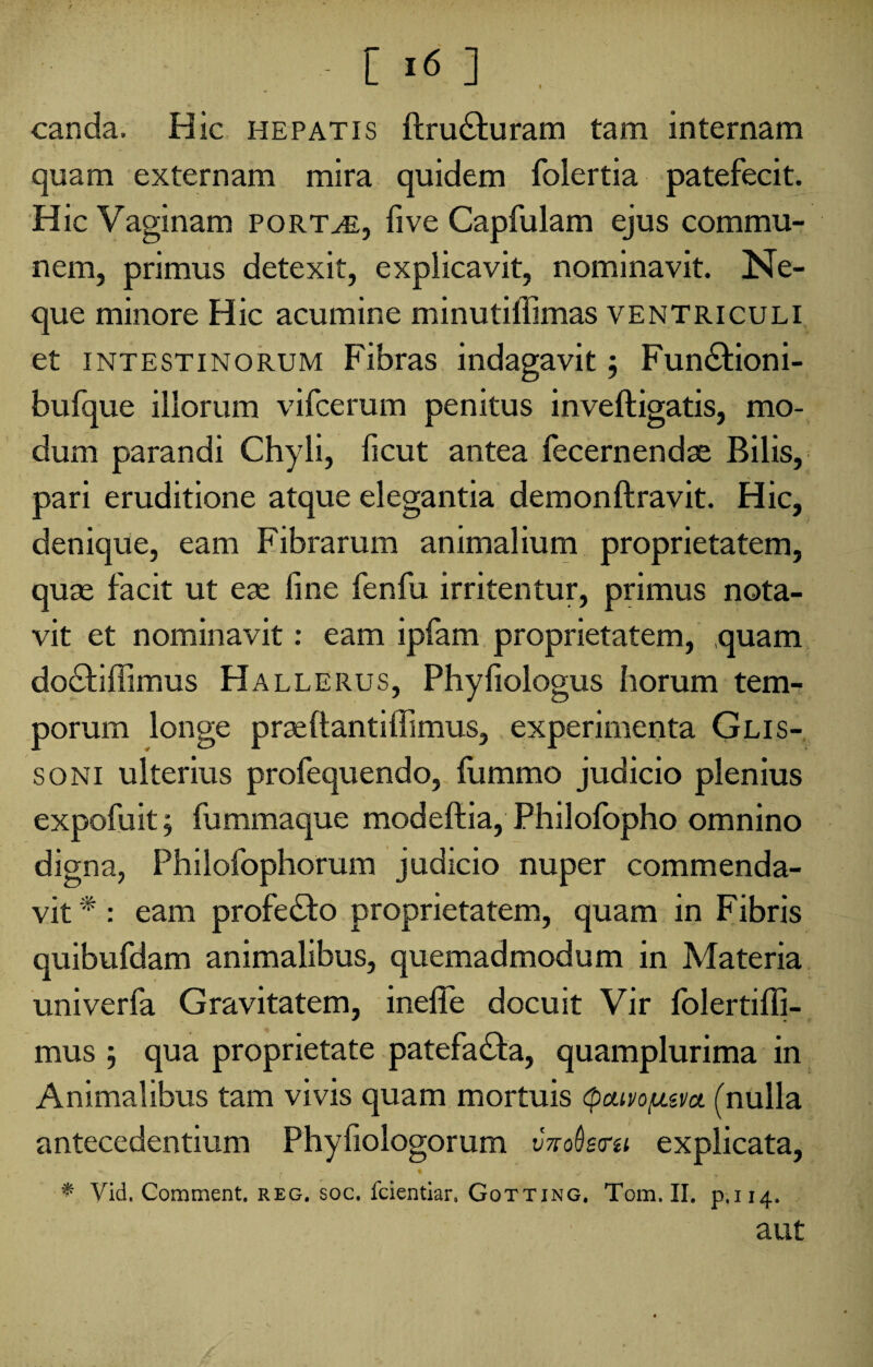 / • ■ [ 16 ] . canda. Hic hepatis ftru£hiram tam internam quam externam mira quidem folertia patefecit. Hic Vaginam portae, five Capfulam ejus commu¬ nem, primus detexit, explicavit, nominavit. Ne¬ que minore Hic acumine minutilfimas ventriculi et intestinorum Fibras indagavit $ Fun&ioni- bufque illorum vifcerum penitus inveftigatis, mo¬ dum parandi Chyli, ficut antea fecernendse Bilis, pari eruditione atque elegantia demonftravit. Hic, denique, eam Fibrarum animalium proprietatem, quae facit ut eae fine fenfu irritentur, primus nota¬ vit et nominavit: eam ipfam proprietatem, quam do£fiffimus Hallerus, Phyfiologus horum tem¬ porum longe praeftantiffimus, experimenta Glis- soni ulterius profequendo, fijmmo judicio plenius expofuit; fummaque modeftia, Philofopho omnino digna, Philofophorum judicio nuper commenda¬ vit * : eam profe&o proprietatem, quam in Fibris quibufdam animalibus, quemadmodum in Materia univerfa Gravitatem, inefie docuit Vir folertiffi- mus ; qua proprietate patefa&a, quamplurima in Animalibus tam vivis quam mortuis <pctivo/u.&vct (nulla antecedentium Phyfiologorum v?voQsru explicata, * Vid. Comment. reg. soc. fcientiar. Gotting, Tom. II. p.114. aut