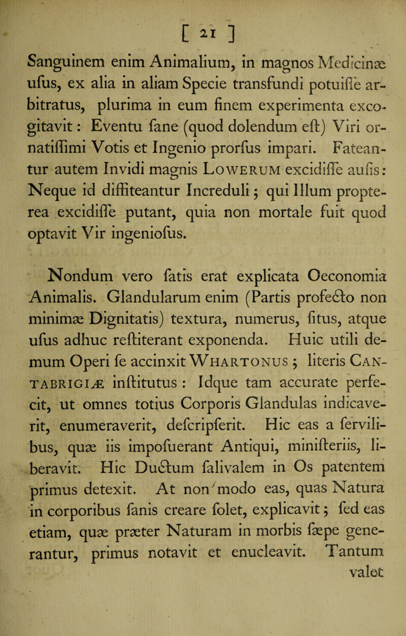 Sanguinem enim Animalium, in magnos Medicinae ufus, ex alia in aliam Specie transfundi potuifie ar¬ bitratus, plurima in eum finem experimenta exco¬ gitavit : Eventu fane (quod dolendum eft) Viri or- natiffimi Votis et Ingenio prorfus impari. Fatean¬ tur autem Invidi magnis Lowerum excidiffe aulis: Neque id diffiteantur Increduli j qui Illum propte- rea excidiffe putant, quia non mortale fuit quod optavit Vir ingeniofus. Nondum vero fatis erat explicata Oeconomia Animalis. Glandularum enim (Partis profedto non minimae Dignitatis) textura, numerus, litus, atque ufus adhuc reftiterant exponenda. Huic utili de¬ mum Operi fe accinxit Whartonus ; literis Can- TABRIGI^E inftitutus : Idque tam accurate perfe¬ cit, ut omnes totius Corporis Glandulas indicave¬ rit, enumeraverit, defcripferit. Hic eas a fervili- bus, quae iis impofuerant Antiqui, minifteriis, li¬ beravit. Hic Dudhim falivalem in Os patentem primus detexit. At non modo eas, quas Natura in corporibus fanis creare folet, explicavit; fed eas etiam, quae praeter Naturam in morbis faepe gene¬ rantur, primus notavit et enucleavit. Tantum valet
