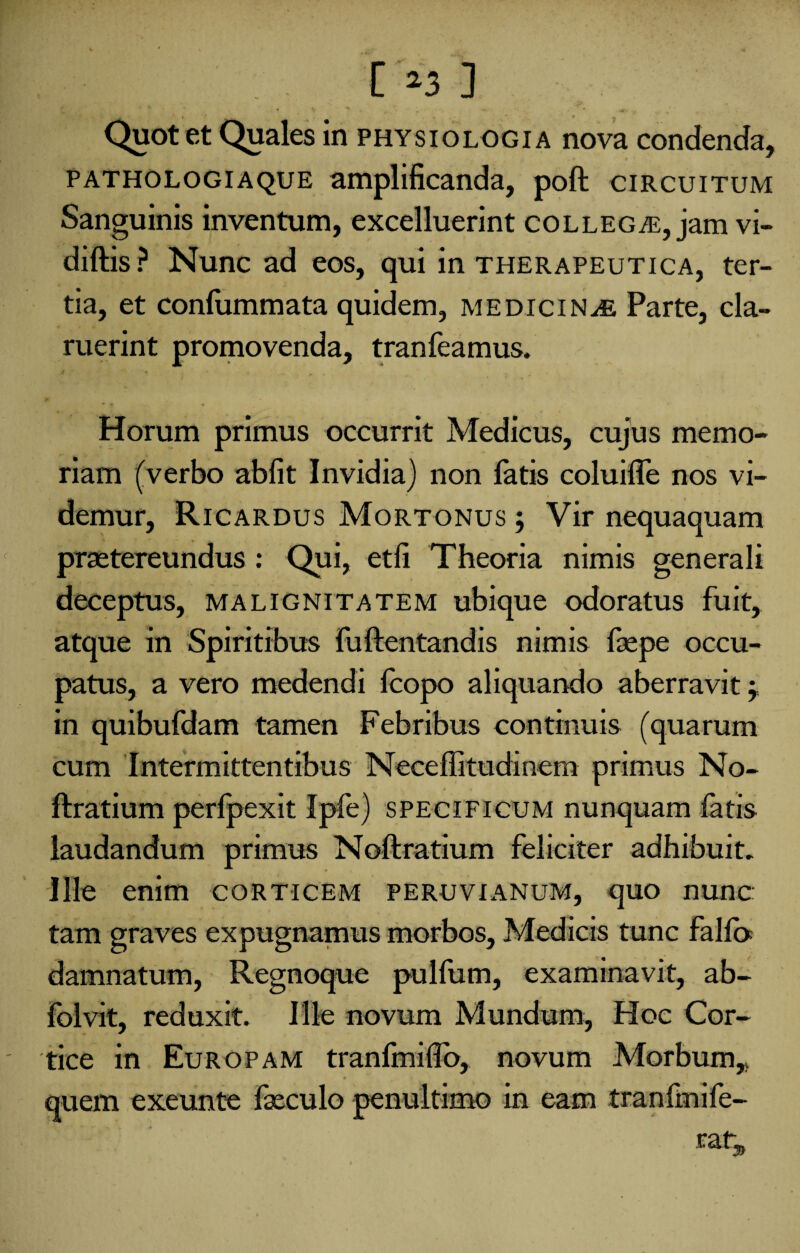 Quot et Quales in physiologia nova condenda, pathologiaque amplificanda, poft circuitum Sanguinis inventum, excelluerint collegas, jam vi- diftis? Nunc ad eos, qui in therapeutica, ter¬ tia, et confummata quidem, medicinae Parte, cla¬ ruerint promovenda, tranfeamus. Horum primus occurrit Medicus, cujus memo¬ riam (verbo abfit Invidia) non fatis coluilfe nos vi¬ demur, Ricardus Mortonus ; Vir nequaquam praetereundus: Qui, etfi Theoria nimis generali deceptus, malignitatem ubique odoratus fuit, atque in Spiritibus fuftentandis nimis faepe occu¬ patus, a vero medendi fcopo aliquando aberravit; in quibufdam tamen Febribus continuis (quarum cum Intermittentibus Neceffitudinem primus No- ftratium perfpexit Ipfe) specificum nunquam fatis laudandum primus Noftratium feliciter adhibuit. Ille enim corticem peruvianum, quo nunc: tam graves expugnamus morbos, Medicis tunc falfo damnatum, Regnoque pullum, examinavit, ab- folvit, reduxit. Ille novum Mundum, Hoc Cor¬ tice in Europam tranfimiflb, novum Morbum,» \ c t • I quem exeunte fxculo penultimo in eam tranfmife-
