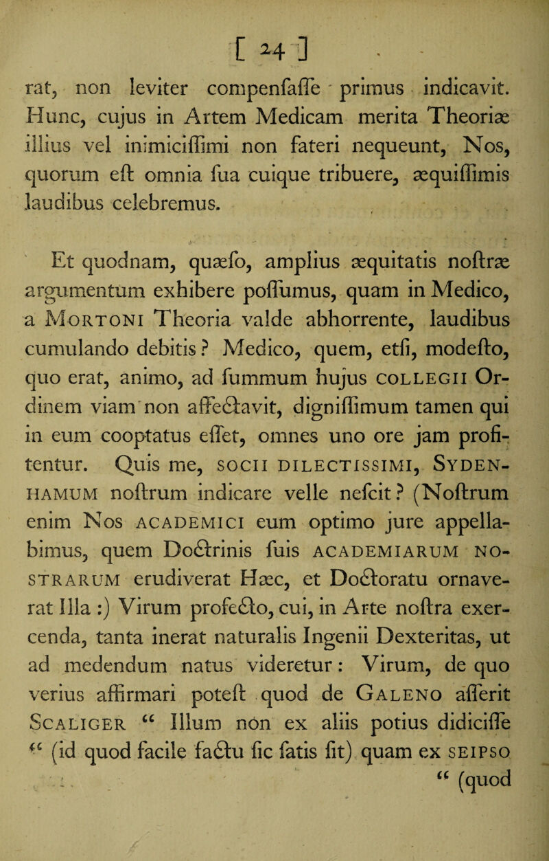 [ -4 ] ■ - «. v‘“*' + * t T • rat, non leviter compenfaffe' primus indicavit. Hunc, cujus in Artem Medicam merita Theoriae illius vel inimlciffimi non fateri nequeunt. Nos, quorum eft omnia fua cuique tribuere, sequiffimis laudibus celebremus. / J,- Et quodnam, qusefo, amplius aequitatis noftrae argumentum exhibere poflumus, quam in Medico, a Mortoni Theoria valde abhorrente, laudibus cumulando debitis ? Medico, quem, etfi, modefto, quo erat, animo, ad fummum hujus collegii Or¬ dinem viam non affe&avit, digniffimum tamen qui in eum cooptatus effet, omnes uno ore jam profi¬ tentur. Quis me, socii dilectissimi, Syden- h a mu m noftrum indicare velle nefcit ? (Noftrum enim Nos academici eum optimo jure appella¬ bimus, quem Do&rinis fuis academiarum no¬ strarum erudiverat Haec, et Do&oratu ornave¬ rat Illa :) Virum profecfto, cui, in Arte noftra exer¬ cenda, tanta inerat naturalis Ingenii Dexteritas, ut ad medendum natus videretur: Virum, de quo verius affirmari poteft quod de Galeno afferit Scaliger “ Illum non ex aliis potius didicifte (S (id quod facile fa£hi fic fatis fit) quam ex seipso - ((