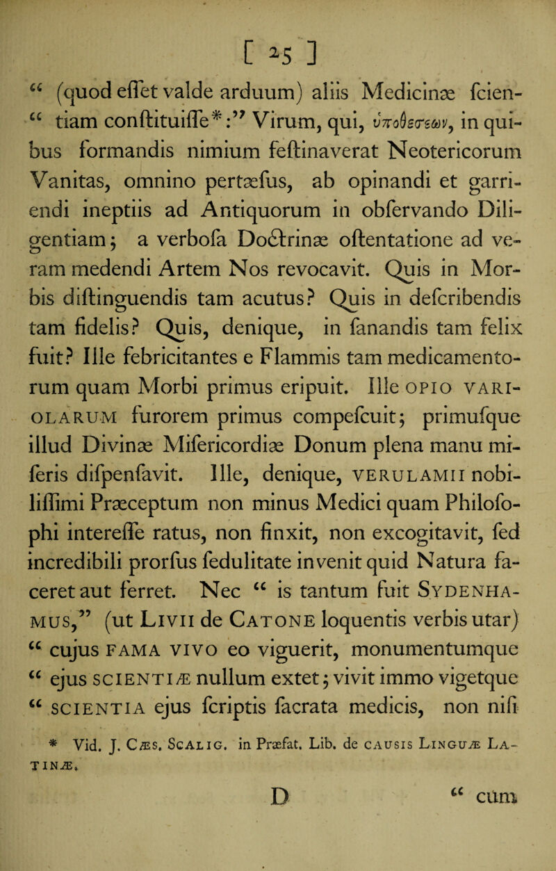 a (quod edet valde arduum) aliis Medicinas fcien- “ tiam conlfituifle*:” Virum, qui, tbroSgrswv, in qui¬ bus formandis nimium feftinaverat Neotericorum Vanitas, omnino pertasfus, ab opinandi et garri¬ endi ineptiis ad Antiquorum in obfervando Dili¬ gentiam ; a verbofa Do£fcrinas oftentatione ad ve¬ ram medendi Artem Nos revocavit. Quis in Mor¬ bis diftinguendis tam acutus? Quis in defcribendis tam fidelis? Quis, denique, in fanandis tam felix fuit? Ille febricitantes e Flammis tam medicamento¬ rum quam Morbi primus eripuit. Ille opio vari¬ ola rum furorem primus compefcuit; primufque illud Divinas Mifericordias Donum plena manu mi- feris difpenfavit. Ille, denique, verulamii nobi- 1 illimi Prasceptum non minus Medici quam Philofo- phi intereffe ratus, non finxit, non excogitavit, fed incredibili prorfus fedulitate invenit quid Natura fa¬ ceret aut ferret. Nec <c is tantum fuit Sydenha- mus,” (ut Livii de Catone loquentis verbis utar) u cujus fama vivo eo viguerit, monumentumque u ejus scientias nullum extetj vivit immo vigetque “ scientia ejus fcriptis facrata medicis, non nili * Vid. J. C /es, Scalig. in Praefat. Lib. de causis Linguje La¬ tina. D ' a cum