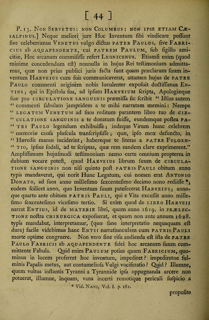 P. 13. Non Servetus: non Columbus: non ipse etiam Ci¬ salpinus.] Neque melion jure Hoc Inventum libi vindicare poffunt five celeberrimus Venetus vulgo didtus pater Paulus, live Fabri¬ cius ab a qjj a pendente, cui patrem Paulum, fub ligillo ami¬ citia, Hoc arcanum commififfe refert Leonicenus. Etiamli enim (quod minime concedendum eft) nonnulla in hujus Rei teftimonium admitta¬ mus, quae non prius publici juris fadla funt quam praeclarum fuum in¬ ventum Harveius cum fuis communicaverat, attamen hujus de patre Paulo commenti originem nobis luculenter expofuit dofrifiimus En- tius; qui in Epiftola fua, ad ipfum Harveium fcripta, Apologi^que fuae pro circulatione sanguinis praemiffa lic fcribit ct Illius autem 44 commenti fabulam jampridem a te mihi narratam memini: Nempe <c legatum Venetum ad fuos reditum parantem libro tuo de cir- culatione sanguinis a te donatum fuilfe, eundemque pollea pa- <c tri Paulo legendum exhibuifle; indeque Virum hunc celebrem cc memoriae caufa plufcula tranfcriplifle ; quae, ipfo mox defundto, in <c Haeredis manus inciderint; habereque te literas a patre Fulgen- “ tio, ipfius fodali, ad te fcriptas, quae rem eandem clare exprimerent.” Ampliffimum hujufmodi teftimonium nemo certe omnium propterea in dubium vocare poteft, quod Harveius librum fuum de circula¬ tione sanguinis non nili quinto poft patris Pauli obitum anno typis mandaverat, qui norit Hunc Legatum, cui nomen erat Antonio Donato, ad fuos anno millelimo fexcentelimo decimo nono rediifle eodem fcilicet anno, quo Inventum fuum patefecerat Harveius; anno¬ que quarto ante obitum patris Pauli, qui e Vita excellit anno mille- fimo fexcentelimo vicelimo tertio. Si enim quod de libro Ha r ve i i narrat Entius, id de materie libri, quam anno 1619. in prallec¬ tione noftra chirurgica expofuerat, et quam non ante annum 1628. typis mandabat, interpretamur, (quae fane interpretatio nequaquam eft: dura) facile videbimus hanc Entii narratiunculam cum patris Pauli morte optime congruere. Non vero line rifu audienda eft ifta de patre Paulo Fabricii ab aq^uapendente fidei hoc arcanum fuum com¬ mittente Fabula. Quid enim Paulum potius quam Fabricium, quo¬ minus in lucem proferret hoc inventum, impediret ? impediretne ful¬ minis Papalis metus, aut contumeliofa Vulgi vociferatio? Quid? Illumne, <juem vultus inftantis Tyranni a Tyrannide ipfa oppugnanda arcere non potuerat, illumne, inquam, vana incerti remotique periculi fufpicio a * Vid. Nani, VqI. I. p. 181. propolito