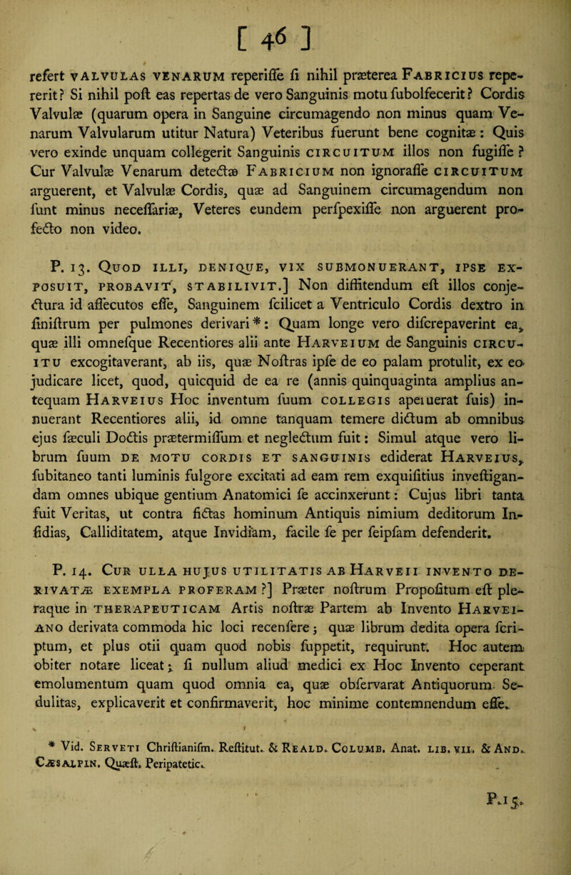 [ 4« ] refert valvulas venarum reperiffe fi nihil praeterea Fabricius repe- rerit ? Si nihil poft eas repertas de vero Sanguinis motu fubolfecerit ? Cordis Valvulae (quarum opera in Sanguine circumagendo non minus quam Ve¬ narum Valvularum utitur Natura) Veteribus fuerunt bene cognitae: Quis vero exinde unquam collegerit Sanguinis circuitum illos non fugiffe ? Cur Valvulae Venarum dete&aB Fabricium non ignoraffe circuitum arguerent, et Valvulae Cordis, quae ad Sanguinem circumagendum non funt minus neceffariae, Veteres eundem perfpexiffe non arguerent pro- fedo non video. P. 13. Quod illi, denique, vix submonuerant, ipse ex¬ posuit, probavit, stabilivit.] Non diffitendum eft illos conje- <ftura id afiecutos effe, Sanguinem fcilicet a Ventriculo Cordis dextro in finiftrum per pulmones derivari*; Quam longe vero difcrepaverint ea, quae illi omnefque Recentiores alii ante Harveium de Sanguinis circu¬ itu excogitaverant, ab iis, quae Noftras ipfe de eo palam protulit, ex eo* judicare licet, quod, quicquid de ea re (annis quinquaginta amplius an¬ tequam Harveius Hoc inventum fuum collegis apeiuerat fuis) in¬ nuerant Recentiores alii, id omne tanquam temere di&um ab omnibus ejus faeculi Dodtis praetermiflum et negleftum fuit; Simul atque vero li¬ brum fuum de motu cordis et sanguinis ediderat Harveius,. fubitaneo tanti luminis fulgore excitati ad eam rem exquifitius inveftigan- dam omnes ubique gentium Anatomici fe accinxerunt: Cujus libri tanta fuit Veritas, ut contra ficftas hominum Antiquis nimium deditorum Ia- fidias, Calliditatem, atque Invidiam, facile fe per feipfam defenderit. P. 14. Cur ulla hujus utilitatis ab Harveii invento de¬ rivatae exempla proferam?] Praeter noftrum Propofitum eft ple¬ raque in therapeuticam Artis noftras Partem ab Invento Harvei- ano derivata commoda hic loci recenferej quae librum dedita opera feri- ptum, et plus otii quam quod nobis fuppetit, requirunt. Hoc autem obiter notare liceat^ fi nullum aliud medici ex Hoc Invento ceperant emolumentum quam quod omnia ea, quae obfervarat Antiquorum Se¬ dulitas, explicaverit et confirmaverit, hoc minime contemnendum effe.. \ $ * Vid. Serveti ChrtfHanifm. Reftitut. & Reald. Columb. Anat. lib.yii. &And,. Caes alfxn, QuaelL Peripatetica Pjjo.