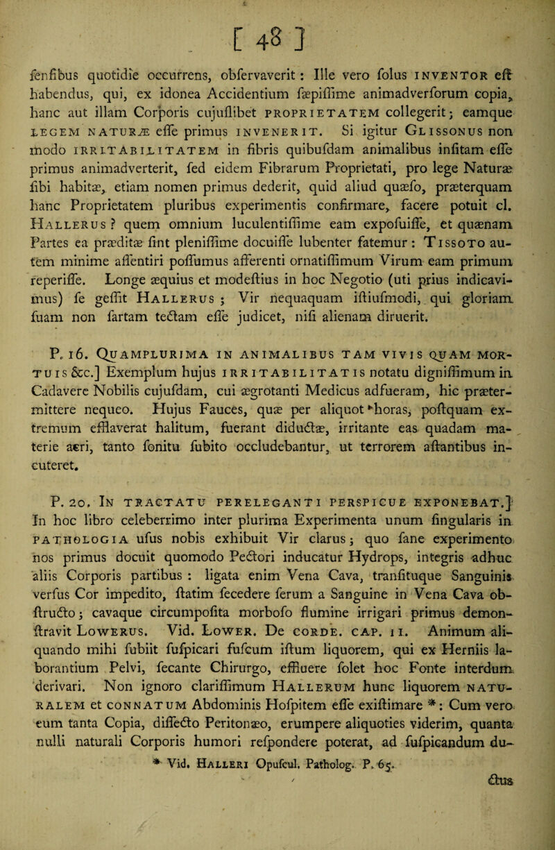 fenfibus quotidie occurrens, obfervaverit: Ille vero foliis inventor efi habendus, qui, ex idonea Accidentium fisepiffime animadverforum copia, hanc aut illam Corporis cujuflibet proprietatem collegerit; eamque iegem naturje effe primus invenerit. Si igitur Glissonus non modo irritabilitatem in fibris quibufdam animalibus infitam effe primus animadverterit, fed eidem Fibrarum Proprietati, pro lege Natura? libi habitae, etiam nomen primus dederit, quid aliud quaefo, praeterquam hanc Proprietatem pluribus experimentis confirmare, facere potuit cl. Hallerus? quem omnium luculentifiime eam expofuiffe, et quaenam Partes ea praeditae fint pleniffime docuiffe lubenter fatemur : Tissoto au¬ tem minime aflentiri poffumus afferenti ornatiffimum Virum eam primum reperiffe. Longe aequius et modeftius in hoc Negotio (uti prius indicavi¬ mus) fe geffit Hallerus ; Vir nequaquam iftiufmodi, qui gloriam, fuam non fartam tedlam effe judicet, nifi alienam diruerit. PP 16. Quamplurima in animalibus tam vivis quam mor¬ tuis &c.] Exemplum hujus irritabilitatis notatu dignifiimum in Cadavere Nobilis cujufdam, cui aegrotanti Medicus adfueram, hic praeter¬ mittere nequeo. Hujus Fauces, quae per aliquot Khoras, poftquam ex¬ tremum efflaverat halitum, fuerant didudtae, irritante eas quadam ma¬ terie acri, tanto fonitu fubito occludebantur, ut terrorem aftantibus in¬ cuteret. P. 20. In tractatu pereleganti perspicue exponebat.} In hoc libro celeberrimo inter plurima Experimenta unum lingularis in fathologia ufus nobis exhibuit Vir clarus; quo fane experimento nos primus docuit quomodo Peftori inducatur Hydrops, integris adhuc aliis Corporis partibus : ligata enim Vena Cava, tranfituque Sanguinis verfus Cor impedito, ftatim fecedere ferum a Sanguine in Vena Cava ob- ftrudto; cavaque circumpofita morbofo flumine irrigari primus demon- ftravit Lowerus. Vid. Lower. De corde, cap. ii. Animum ali¬ quando mihi fubiit fufpicari fufcum iftum liquorem, qui ex Herniis la¬ borantium Pelvi, fecante Chirurgo, effluere folet hoc Fonte interdum derivari. Non ignoro clariffimum Hallerum hunc liquorem natu¬ ralem et connatum Abdominis Hofpitem effe exiftimare *: Cum vero eum tanta Copia, diffe&o Peritonaeo, erumpere aliquoties viderim, quanta nulli naturali Corporis humori refpondere poterat, ad fufpicandum du~ * Vid, Halleri Opufcul. Patholog. P» 65. * /